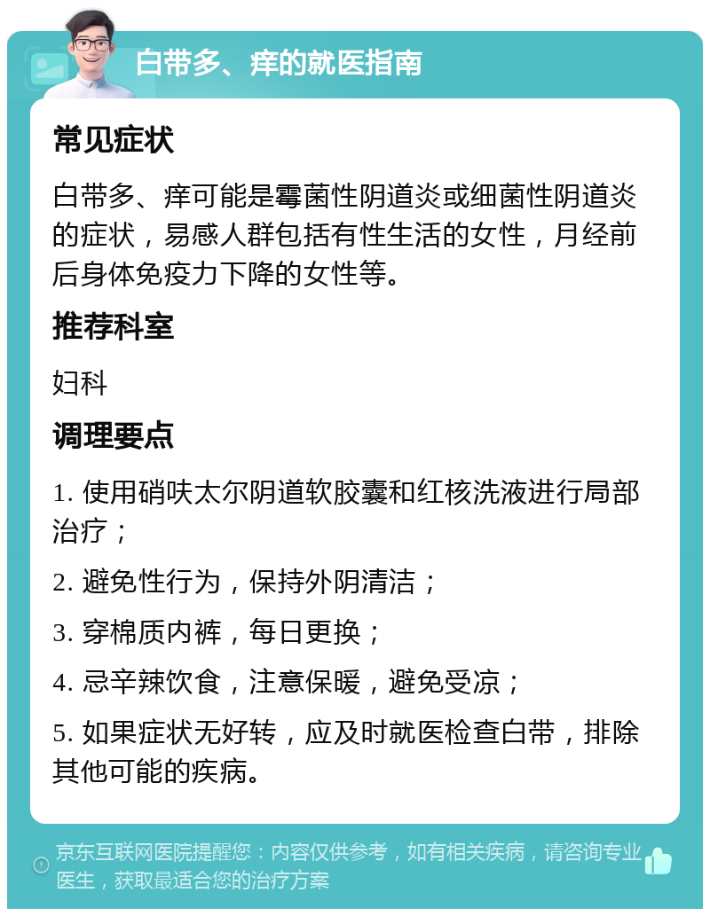 白带多、痒的就医指南 常见症状 白带多、痒可能是霉菌性阴道炎或细菌性阴道炎的症状，易感人群包括有性生活的女性，月经前后身体免疫力下降的女性等。 推荐科室 妇科 调理要点 1. 使用硝呋太尔阴道软胶囊和红核洗液进行局部治疗； 2. 避免性行为，保持外阴清洁； 3. 穿棉质内裤，每日更换； 4. 忌辛辣饮食，注意保暖，避免受凉； 5. 如果症状无好转，应及时就医检查白带，排除其他可能的疾病。