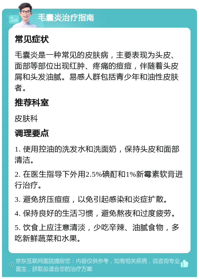 毛囊炎治疗指南 常见症状 毛囊炎是一种常见的皮肤病，主要表现为头皮、面部等部位出现红肿、疼痛的痘痘，伴随着头皮屑和头发油腻。易感人群包括青少年和油性皮肤者。 推荐科室 皮肤科 调理要点 1. 使用控油的洗发水和洗面奶，保持头皮和面部清洁。 2. 在医生指导下外用2.5%碘酊和1%新霉素软膏进行治疗。 3. 避免挤压痘痘，以免引起感染和炎症扩散。 4. 保持良好的生活习惯，避免熬夜和过度疲劳。 5. 饮食上应注意清淡，少吃辛辣、油腻食物，多吃新鲜蔬菜和水果。