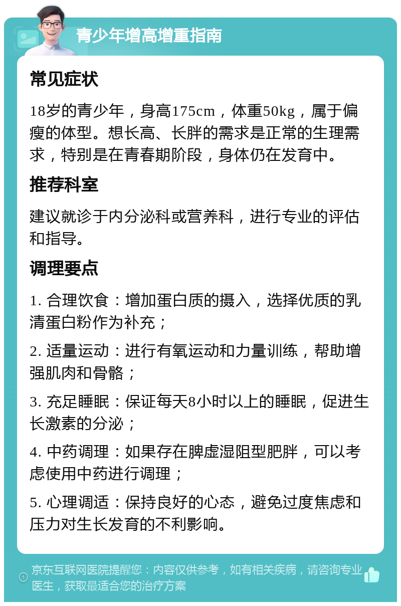 青少年增高增重指南 常见症状 18岁的青少年，身高175cm，体重50kg，属于偏瘦的体型。想长高、长胖的需求是正常的生理需求，特别是在青春期阶段，身体仍在发育中。 推荐科室 建议就诊于内分泌科或营养科，进行专业的评估和指导。 调理要点 1. 合理饮食：增加蛋白质的摄入，选择优质的乳清蛋白粉作为补充； 2. 适量运动：进行有氧运动和力量训练，帮助增强肌肉和骨骼； 3. 充足睡眠：保证每天8小时以上的睡眠，促进生长激素的分泌； 4. 中药调理：如果存在脾虚湿阻型肥胖，可以考虑使用中药进行调理； 5. 心理调适：保持良好的心态，避免过度焦虑和压力对生长发育的不利影响。