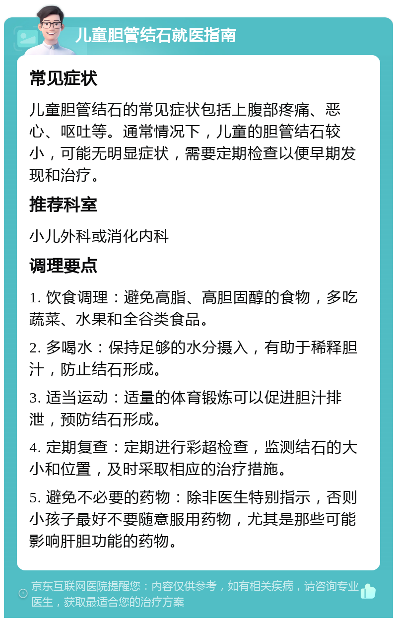 儿童胆管结石就医指南 常见症状 儿童胆管结石的常见症状包括上腹部疼痛、恶心、呕吐等。通常情况下，儿童的胆管结石较小，可能无明显症状，需要定期检查以便早期发现和治疗。 推荐科室 小儿外科或消化内科 调理要点 1. 饮食调理：避免高脂、高胆固醇的食物，多吃蔬菜、水果和全谷类食品。 2. 多喝水：保持足够的水分摄入，有助于稀释胆汁，防止结石形成。 3. 适当运动：适量的体育锻炼可以促进胆汁排泄，预防结石形成。 4. 定期复查：定期进行彩超检查，监测结石的大小和位置，及时采取相应的治疗措施。 5. 避免不必要的药物：除非医生特别指示，否则小孩子最好不要随意服用药物，尤其是那些可能影响肝胆功能的药物。