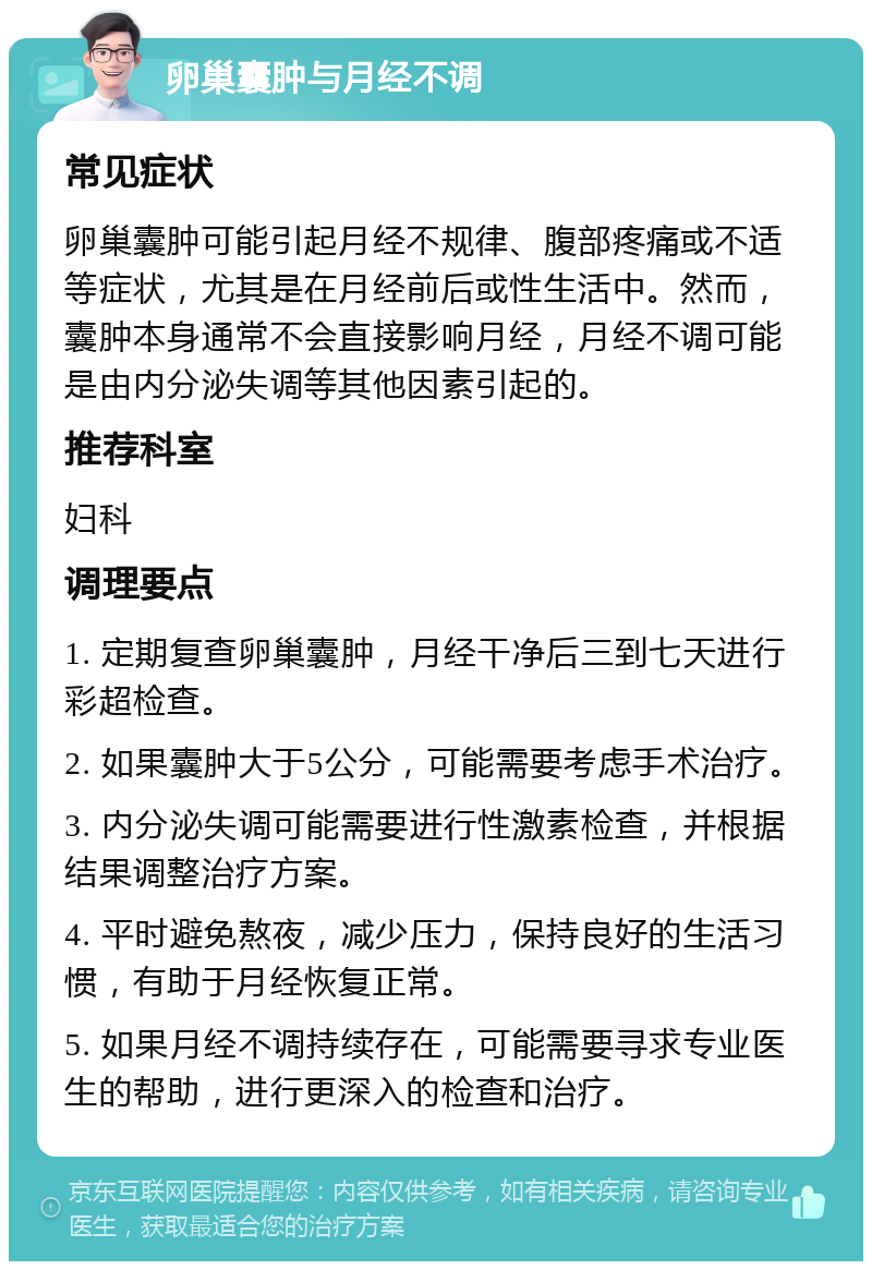 卵巢囊肿与月经不调 常见症状 卵巢囊肿可能引起月经不规律、腹部疼痛或不适等症状，尤其是在月经前后或性生活中。然而，囊肿本身通常不会直接影响月经，月经不调可能是由内分泌失调等其他因素引起的。 推荐科室 妇科 调理要点 1. 定期复查卵巢囊肿，月经干净后三到七天进行彩超检查。 2. 如果囊肿大于5公分，可能需要考虑手术治疗。 3. 内分泌失调可能需要进行性激素检查，并根据结果调整治疗方案。 4. 平时避免熬夜，减少压力，保持良好的生活习惯，有助于月经恢复正常。 5. 如果月经不调持续存在，可能需要寻求专业医生的帮助，进行更深入的检查和治疗。