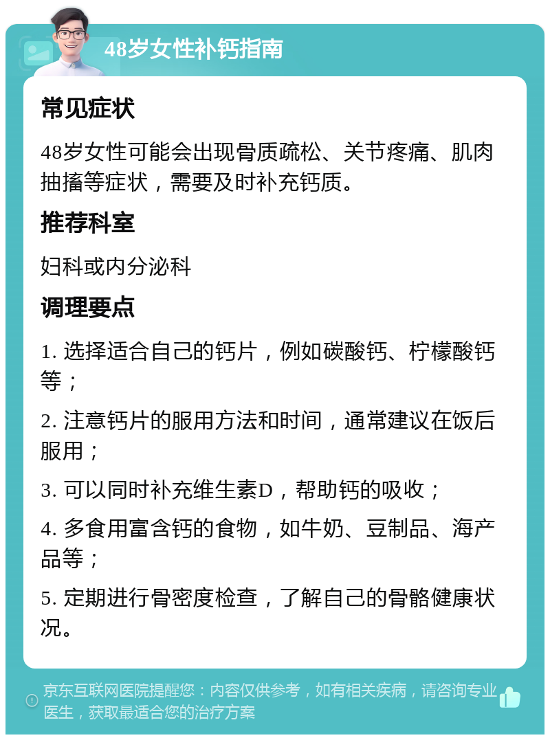 48岁女性补钙指南 常见症状 48岁女性可能会出现骨质疏松、关节疼痛、肌肉抽搐等症状，需要及时补充钙质。 推荐科室 妇科或内分泌科 调理要点 1. 选择适合自己的钙片，例如碳酸钙、柠檬酸钙等； 2. 注意钙片的服用方法和时间，通常建议在饭后服用； 3. 可以同时补充维生素D，帮助钙的吸收； 4. 多食用富含钙的食物，如牛奶、豆制品、海产品等； 5. 定期进行骨密度检查，了解自己的骨骼健康状况。