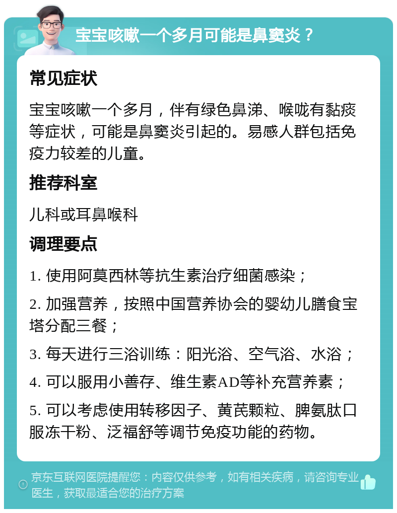 宝宝咳嗽一个多月可能是鼻窦炎？ 常见症状 宝宝咳嗽一个多月，伴有绿色鼻涕、喉咙有黏痰等症状，可能是鼻窦炎引起的。易感人群包括免疫力较差的儿童。 推荐科室 儿科或耳鼻喉科 调理要点 1. 使用阿莫西林等抗生素治疗细菌感染； 2. 加强营养，按照中国营养协会的婴幼儿膳食宝塔分配三餐； 3. 每天进行三浴训练：阳光浴、空气浴、水浴； 4. 可以服用小善存、维生素AD等补充营养素； 5. 可以考虑使用转移因子、黄芪颗粒、脾氨肽口服冻干粉、泛福舒等调节免疫功能的药物。