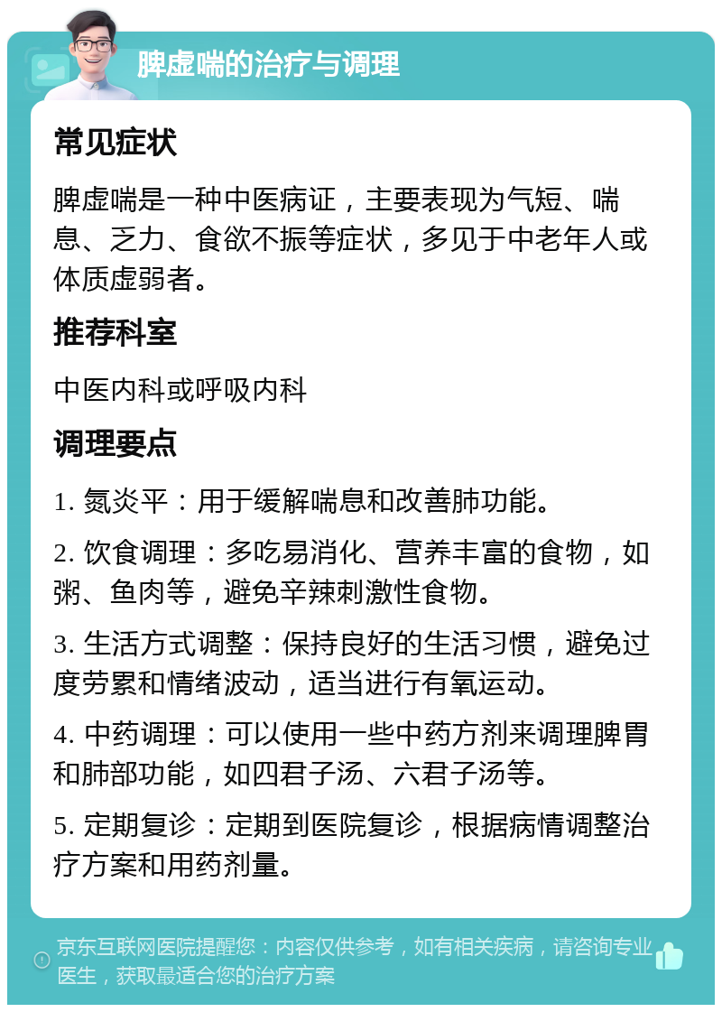 脾虚喘的治疗与调理 常见症状 脾虚喘是一种中医病证，主要表现为气短、喘息、乏力、食欲不振等症状，多见于中老年人或体质虚弱者。 推荐科室 中医内科或呼吸内科 调理要点 1. 氮炎平：用于缓解喘息和改善肺功能。 2. 饮食调理：多吃易消化、营养丰富的食物，如粥、鱼肉等，避免辛辣刺激性食物。 3. 生活方式调整：保持良好的生活习惯，避免过度劳累和情绪波动，适当进行有氧运动。 4. 中药调理：可以使用一些中药方剂来调理脾胃和肺部功能，如四君子汤、六君子汤等。 5. 定期复诊：定期到医院复诊，根据病情调整治疗方案和用药剂量。