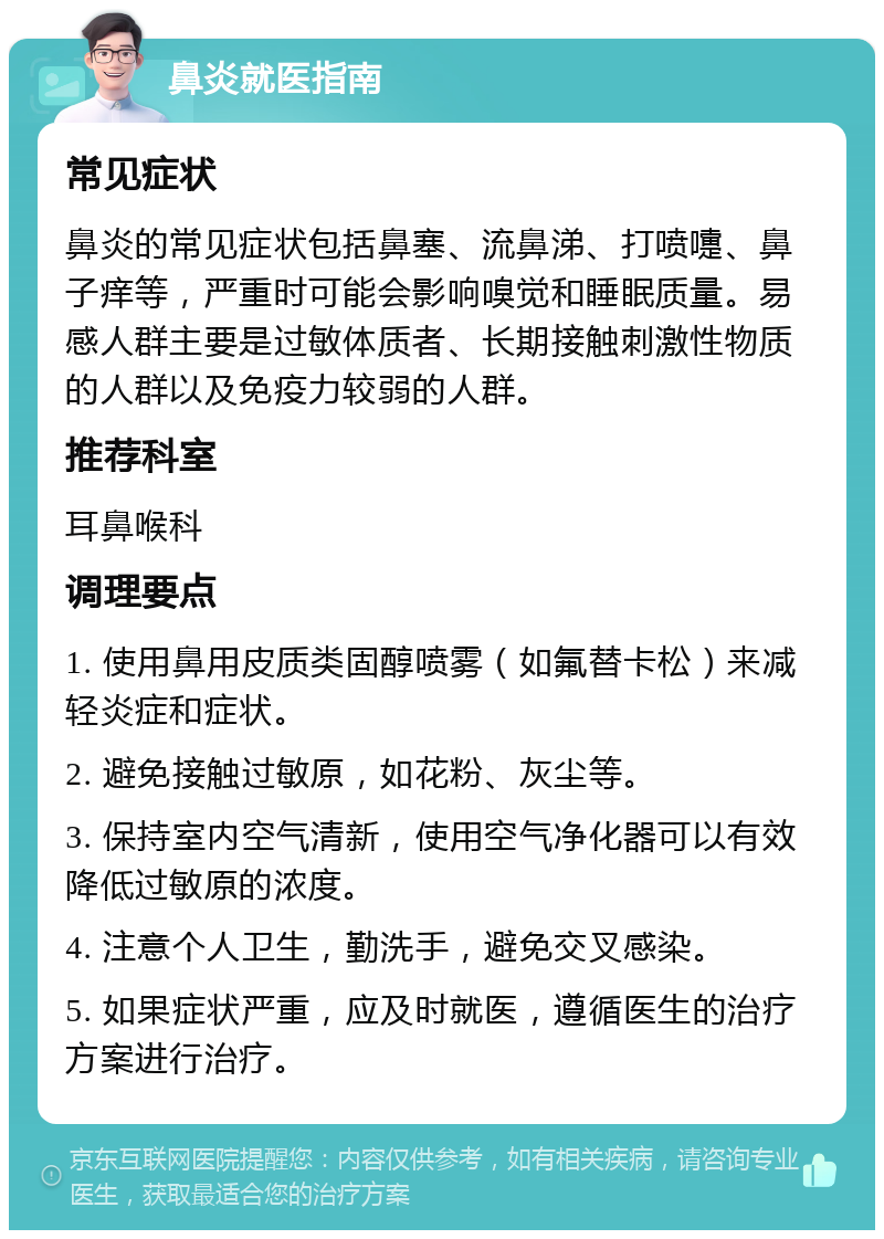 鼻炎就医指南 常见症状 鼻炎的常见症状包括鼻塞、流鼻涕、打喷嚏、鼻子痒等，严重时可能会影响嗅觉和睡眠质量。易感人群主要是过敏体质者、长期接触刺激性物质的人群以及免疫力较弱的人群。 推荐科室 耳鼻喉科 调理要点 1. 使用鼻用皮质类固醇喷雾（如氟替卡松）来减轻炎症和症状。 2. 避免接触过敏原，如花粉、灰尘等。 3. 保持室内空气清新，使用空气净化器可以有效降低过敏原的浓度。 4. 注意个人卫生，勤洗手，避免交叉感染。 5. 如果症状严重，应及时就医，遵循医生的治疗方案进行治疗。