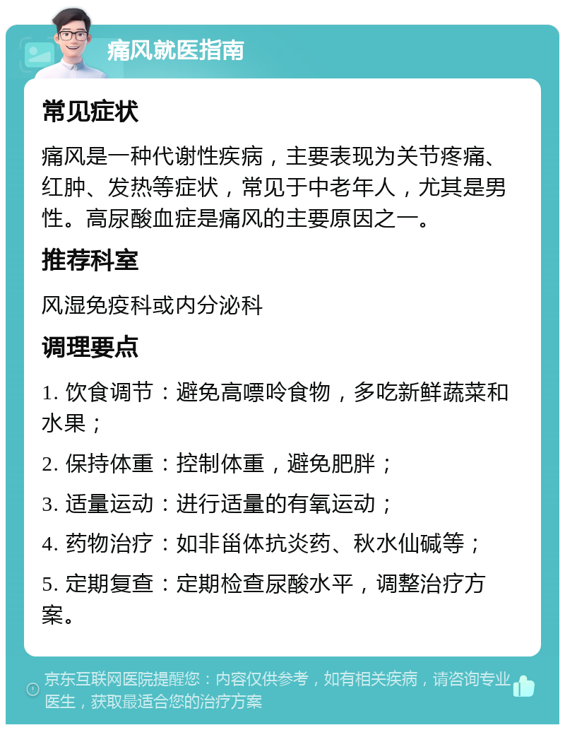 痛风就医指南 常见症状 痛风是一种代谢性疾病，主要表现为关节疼痛、红肿、发热等症状，常见于中老年人，尤其是男性。高尿酸血症是痛风的主要原因之一。 推荐科室 风湿免疫科或内分泌科 调理要点 1. 饮食调节：避免高嘌呤食物，多吃新鲜蔬菜和水果； 2. 保持体重：控制体重，避免肥胖； 3. 适量运动：进行适量的有氧运动； 4. 药物治疗：如非甾体抗炎药、秋水仙碱等； 5. 定期复查：定期检查尿酸水平，调整治疗方案。