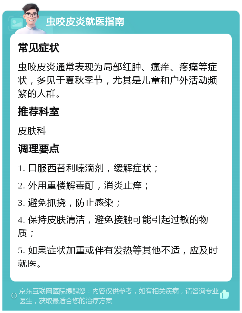 虫咬皮炎就医指南 常见症状 虫咬皮炎通常表现为局部红肿、瘙痒、疼痛等症状，多见于夏秋季节，尤其是儿童和户外活动频繁的人群。 推荐科室 皮肤科 调理要点 1. 口服西替利嗪滴剂，缓解症状； 2. 外用重楼解毒酊，消炎止痒； 3. 避免抓挠，防止感染； 4. 保持皮肤清洁，避免接触可能引起过敏的物质； 5. 如果症状加重或伴有发热等其他不适，应及时就医。