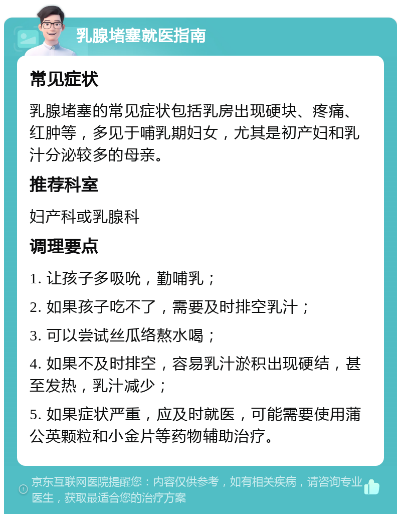 乳腺堵塞就医指南 常见症状 乳腺堵塞的常见症状包括乳房出现硬块、疼痛、红肿等，多见于哺乳期妇女，尤其是初产妇和乳汁分泌较多的母亲。 推荐科室 妇产科或乳腺科 调理要点 1. 让孩子多吸吮，勤哺乳； 2. 如果孩子吃不了，需要及时排空乳汁； 3. 可以尝试丝瓜络熬水喝； 4. 如果不及时排空，容易乳汁淤积出现硬结，甚至发热，乳汁减少； 5. 如果症状严重，应及时就医，可能需要使用蒲公英颗粒和小金片等药物辅助治疗。