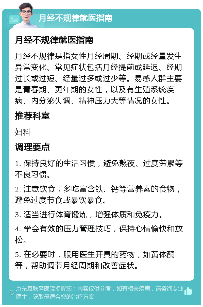 月经不规律就医指南 月经不规律就医指南 月经不规律是指女性月经周期、经期或经量发生异常变化。常见症状包括月经提前或延迟、经期过长或过短、经量过多或过少等。易感人群主要是青春期、更年期的女性，以及有生殖系统疾病、内分泌失调、精神压力大等情况的女性。 推荐科室 妇科 调理要点 1. 保持良好的生活习惯，避免熬夜、过度劳累等不良习惯。 2. 注意饮食，多吃富含铁、钙等营养素的食物，避免过度节食或暴饮暴食。 3. 适当进行体育锻炼，增强体质和免疫力。 4. 学会有效的压力管理技巧，保持心情愉快和放松。 5. 在必要时，服用医生开具的药物，如黄体酮等，帮助调节月经周期和改善症状。