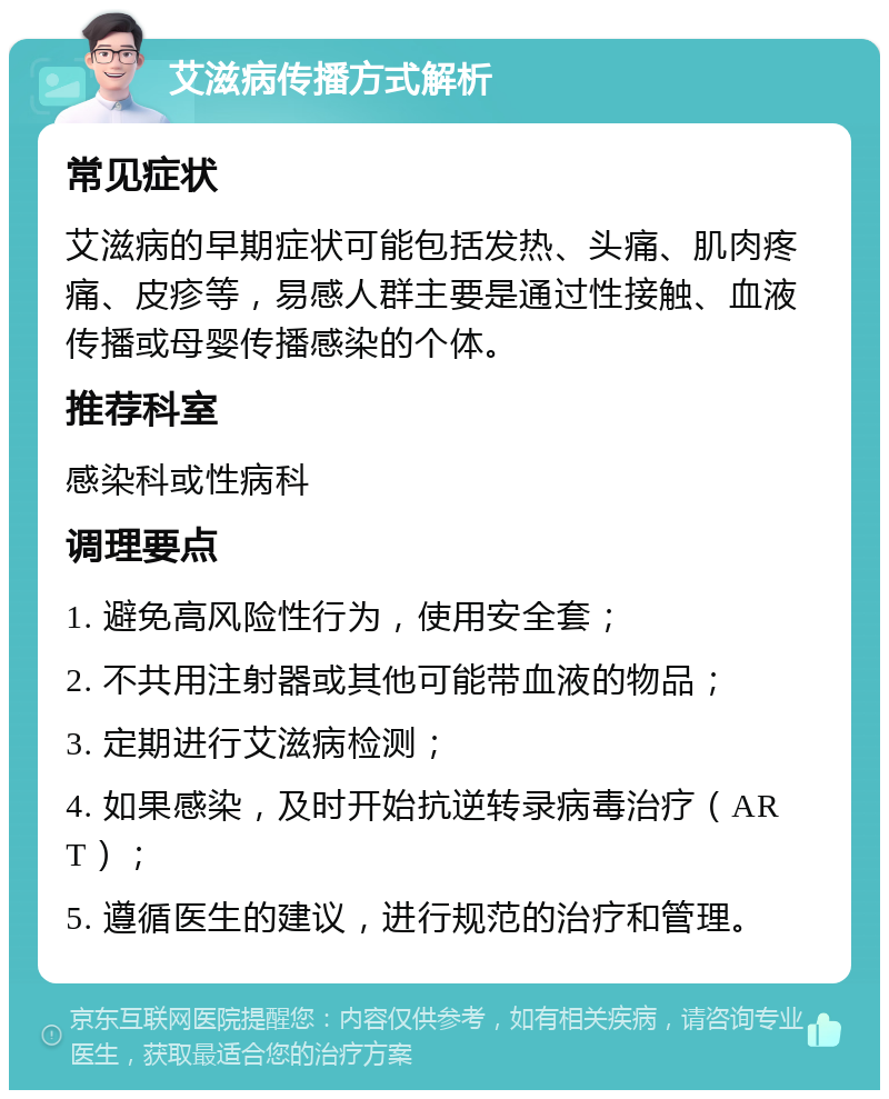 艾滋病传播方式解析 常见症状 艾滋病的早期症状可能包括发热、头痛、肌肉疼痛、皮疹等，易感人群主要是通过性接触、血液传播或母婴传播感染的个体。 推荐科室 感染科或性病科 调理要点 1. 避免高风险性行为，使用安全套； 2. 不共用注射器或其他可能带血液的物品； 3. 定期进行艾滋病检测； 4. 如果感染，及时开始抗逆转录病毒治疗（ART）； 5. 遵循医生的建议，进行规范的治疗和管理。