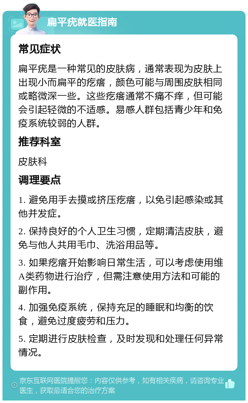 扁平疣就医指南 常见症状 扁平疣是一种常见的皮肤病，通常表现为皮肤上出现小而扁平的疙瘩，颜色可能与周围皮肤相同或略微深一些。这些疙瘩通常不痛不痒，但可能会引起轻微的不适感。易感人群包括青少年和免疫系统较弱的人群。 推荐科室 皮肤科 调理要点 1. 避免用手去摸或挤压疙瘩，以免引起感染或其他并发症。 2. 保持良好的个人卫生习惯，定期清洁皮肤，避免与他人共用毛巾、洗浴用品等。 3. 如果疙瘩开始影响日常生活，可以考虑使用维A类药物进行治疗，但需注意使用方法和可能的副作用。 4. 加强免疫系统，保持充足的睡眠和均衡的饮食，避免过度疲劳和压力。 5. 定期进行皮肤检查，及时发现和处理任何异常情况。