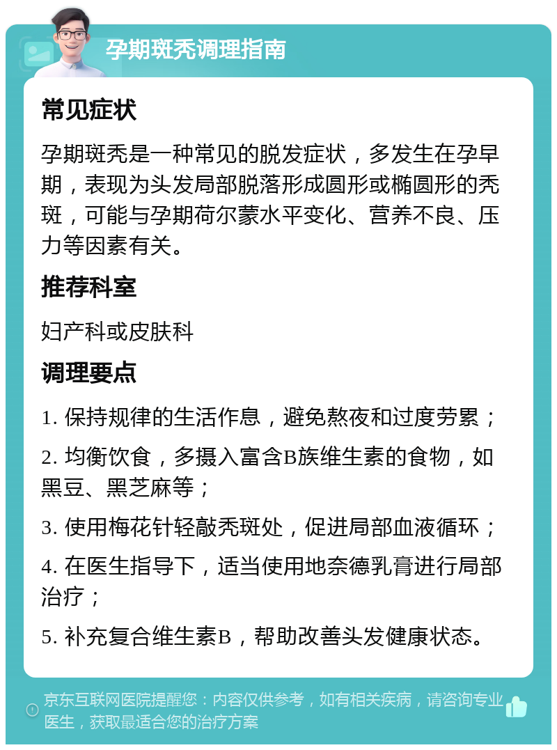 孕期斑秃调理指南 常见症状 孕期斑秃是一种常见的脱发症状，多发生在孕早期，表现为头发局部脱落形成圆形或椭圆形的秃斑，可能与孕期荷尔蒙水平变化、营养不良、压力等因素有关。 推荐科室 妇产科或皮肤科 调理要点 1. 保持规律的生活作息，避免熬夜和过度劳累； 2. 均衡饮食，多摄入富含B族维生素的食物，如黑豆、黑芝麻等； 3. 使用梅花针轻敲秃斑处，促进局部血液循环； 4. 在医生指导下，适当使用地奈德乳膏进行局部治疗； 5. 补充复合维生素B，帮助改善头发健康状态。