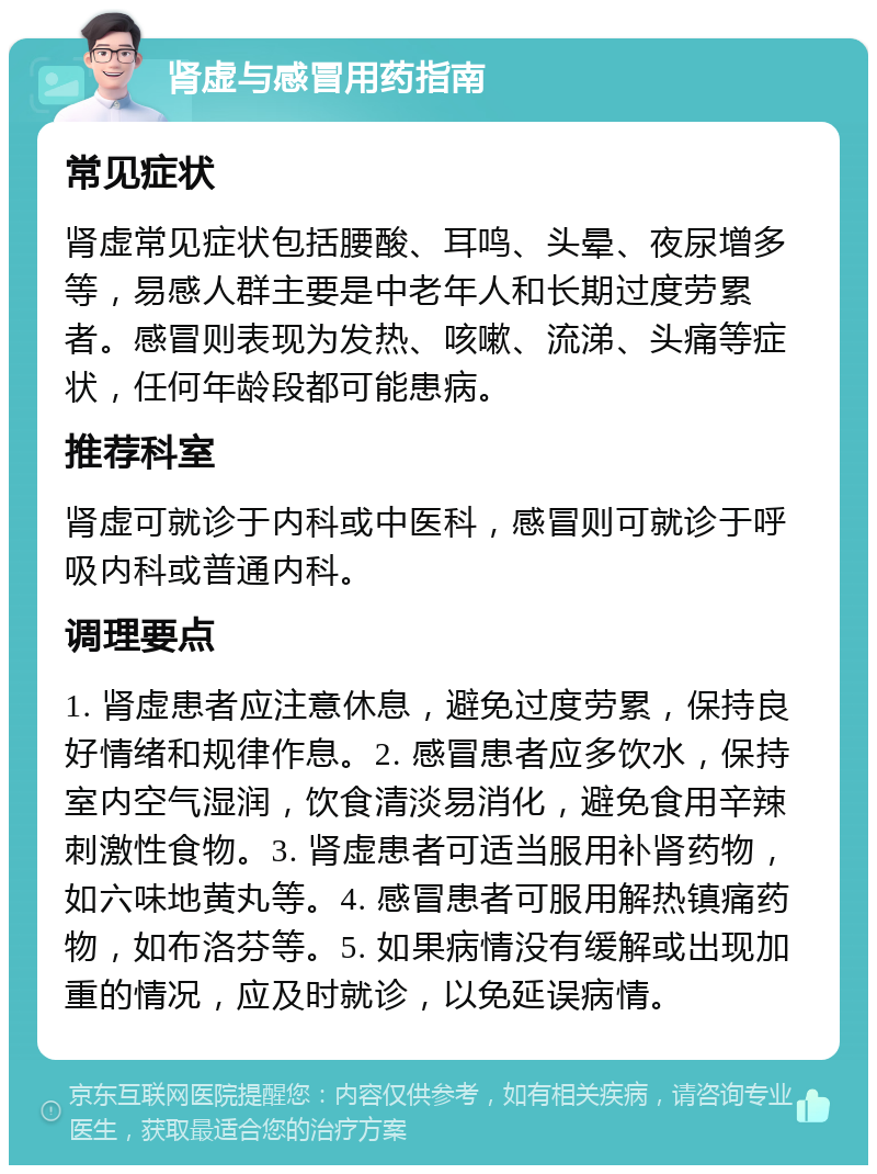 肾虚与感冒用药指南 常见症状 肾虚常见症状包括腰酸、耳鸣、头晕、夜尿增多等，易感人群主要是中老年人和长期过度劳累者。感冒则表现为发热、咳嗽、流涕、头痛等症状，任何年龄段都可能患病。 推荐科室 肾虚可就诊于内科或中医科，感冒则可就诊于呼吸内科或普通内科。 调理要点 1. 肾虚患者应注意休息，避免过度劳累，保持良好情绪和规律作息。2. 感冒患者应多饮水，保持室内空气湿润，饮食清淡易消化，避免食用辛辣刺激性食物。3. 肾虚患者可适当服用补肾药物，如六味地黄丸等。4. 感冒患者可服用解热镇痛药物，如布洛芬等。5. 如果病情没有缓解或出现加重的情况，应及时就诊，以免延误病情。