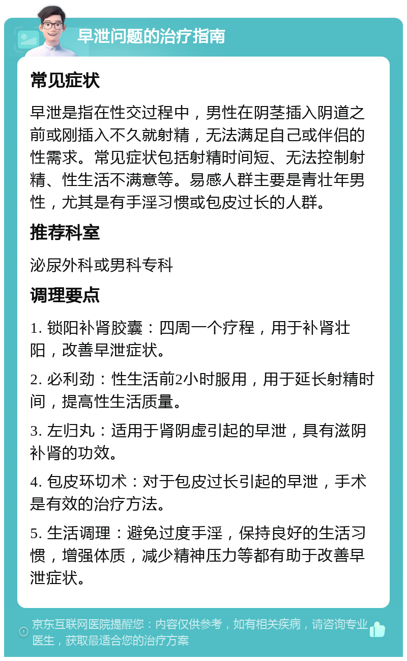 早泄问题的治疗指南 常见症状 早泄是指在性交过程中，男性在阴茎插入阴道之前或刚插入不久就射精，无法满足自己或伴侣的性需求。常见症状包括射精时间短、无法控制射精、性生活不满意等。易感人群主要是青壮年男性，尤其是有手淫习惯或包皮过长的人群。 推荐科室 泌尿外科或男科专科 调理要点 1. 锁阳补肾胶囊：四周一个疗程，用于补肾壮阳，改善早泄症状。 2. 必利劲：性生活前2小时服用，用于延长射精时间，提高性生活质量。 3. 左归丸：适用于肾阴虚引起的早泄，具有滋阴补肾的功效。 4. 包皮环切术：对于包皮过长引起的早泄，手术是有效的治疗方法。 5. 生活调理：避免过度手淫，保持良好的生活习惯，增强体质，减少精神压力等都有助于改善早泄症状。