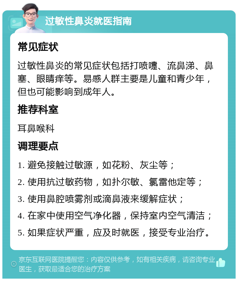 过敏性鼻炎就医指南 常见症状 过敏性鼻炎的常见症状包括打喷嚏、流鼻涕、鼻塞、眼睛痒等。易感人群主要是儿童和青少年，但也可能影响到成年人。 推荐科室 耳鼻喉科 调理要点 1. 避免接触过敏源，如花粉、灰尘等； 2. 使用抗过敏药物，如扑尔敏、氯雷他定等； 3. 使用鼻腔喷雾剂或滴鼻液来缓解症状； 4. 在家中使用空气净化器，保持室内空气清洁； 5. 如果症状严重，应及时就医，接受专业治疗。