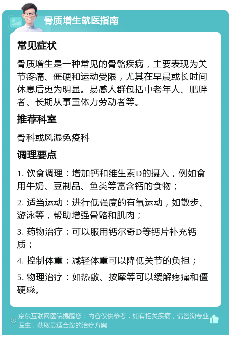 骨质增生就医指南 常见症状 骨质增生是一种常见的骨骼疾病，主要表现为关节疼痛、僵硬和运动受限，尤其在早晨或长时间休息后更为明显。易感人群包括中老年人、肥胖者、长期从事重体力劳动者等。 推荐科室 骨科或风湿免疫科 调理要点 1. 饮食调理：增加钙和维生素D的摄入，例如食用牛奶、豆制品、鱼类等富含钙的食物； 2. 适当运动：进行低强度的有氧运动，如散步、游泳等，帮助增强骨骼和肌肉； 3. 药物治疗：可以服用钙尔奇D等钙片补充钙质； 4. 控制体重：减轻体重可以降低关节的负担； 5. 物理治疗：如热敷、按摩等可以缓解疼痛和僵硬感。