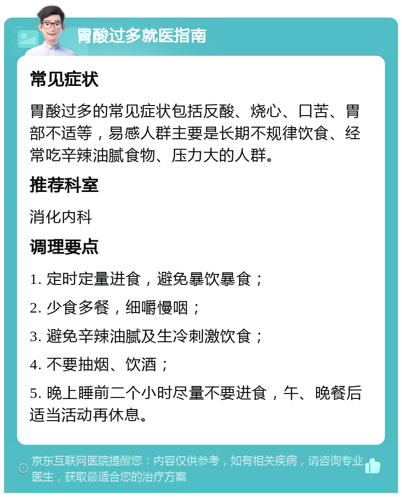 胃酸过多就医指南 常见症状 胃酸过多的常见症状包括反酸、烧心、口苦、胃部不适等，易感人群主要是长期不规律饮食、经常吃辛辣油腻食物、压力大的人群。 推荐科室 消化内科 调理要点 1. 定时定量进食，避免暴饮暴食； 2. 少食多餐，细嚼慢咽； 3. 避免辛辣油腻及生冷刺激饮食； 4. 不要抽烟、饮酒； 5. 晚上睡前二个小时尽量不要进食，午、晚餐后适当活动再休息。