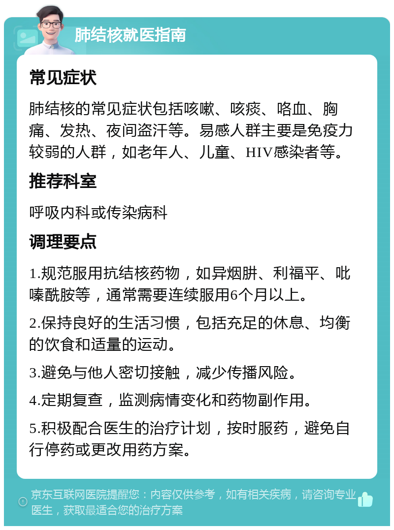 肺结核就医指南 常见症状 肺结核的常见症状包括咳嗽、咳痰、咯血、胸痛、发热、夜间盗汗等。易感人群主要是免疫力较弱的人群，如老年人、儿童、HIV感染者等。 推荐科室 呼吸内科或传染病科 调理要点 1.规范服用抗结核药物，如异烟肼、利福平、吡嗪酰胺等，通常需要连续服用6个月以上。 2.保持良好的生活习惯，包括充足的休息、均衡的饮食和适量的运动。 3.避免与他人密切接触，减少传播风险。 4.定期复查，监测病情变化和药物副作用。 5.积极配合医生的治疗计划，按时服药，避免自行停药或更改用药方案。