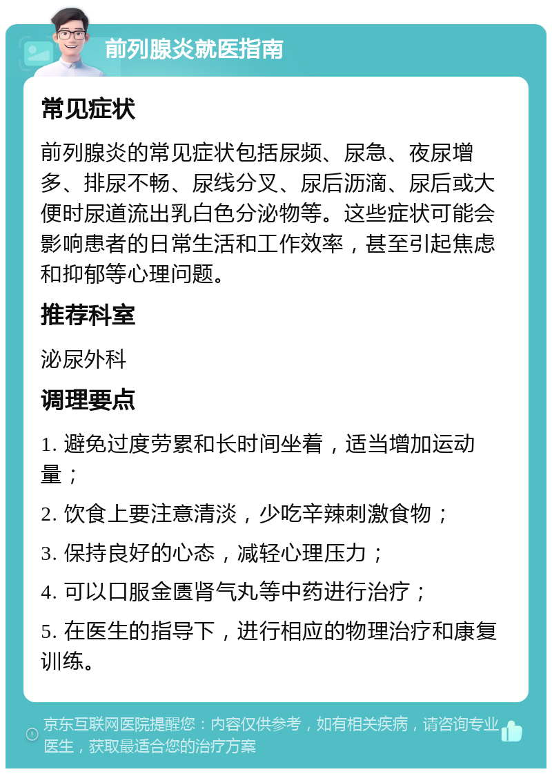 前列腺炎就医指南 常见症状 前列腺炎的常见症状包括尿频、尿急、夜尿增多、排尿不畅、尿线分叉、尿后沥滴、尿后或大便时尿道流出乳白色分泌物等。这些症状可能会影响患者的日常生活和工作效率，甚至引起焦虑和抑郁等心理问题。 推荐科室 泌尿外科 调理要点 1. 避免过度劳累和长时间坐着，适当增加运动量； 2. 饮食上要注意清淡，少吃辛辣刺激食物； 3. 保持良好的心态，减轻心理压力； 4. 可以口服金匮肾气丸等中药进行治疗； 5. 在医生的指导下，进行相应的物理治疗和康复训练。