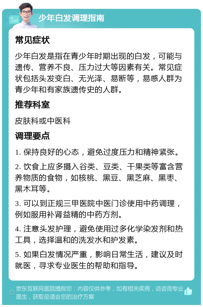 少年白发调理指南 常见症状 少年白发是指在青少年时期出现的白发，可能与遗传、营养不良、压力过大等因素有关。常见症状包括头发变白、无光泽、易断等，易感人群为青少年和有家族遗传史的人群。 推荐科室 皮肤科或中医科 调理要点 1. 保持良好的心态，避免过度压力和精神紧张。 2. 饮食上应多摄入谷类、豆类、干果类等富含营养物质的食物，如核桃、黑豆、黑芝麻、黑枣、黑木耳等。 3. 可以到正规三甲医院中医门诊使用中药调理，例如服用补肾益精的中药方剂。 4. 注意头发护理，避免使用过多化学染发剂和热工具，选择温和的洗发水和护发素。 5. 如果白发情况严重，影响日常生活，建议及时就医，寻求专业医生的帮助和指导。