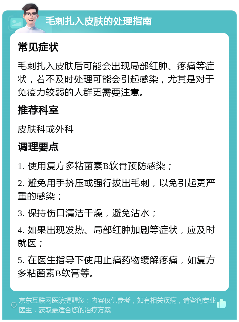 毛刺扎入皮肤的处理指南 常见症状 毛刺扎入皮肤后可能会出现局部红肿、疼痛等症状，若不及时处理可能会引起感染，尤其是对于免疫力较弱的人群更需要注意。 推荐科室 皮肤科或外科 调理要点 1. 使用复方多粘菌素B软膏预防感染； 2. 避免用手挤压或强行拔出毛刺，以免引起更严重的感染； 3. 保持伤口清洁干燥，避免沾水； 4. 如果出现发热、局部红肿加剧等症状，应及时就医； 5. 在医生指导下使用止痛药物缓解疼痛，如复方多粘菌素B软膏等。