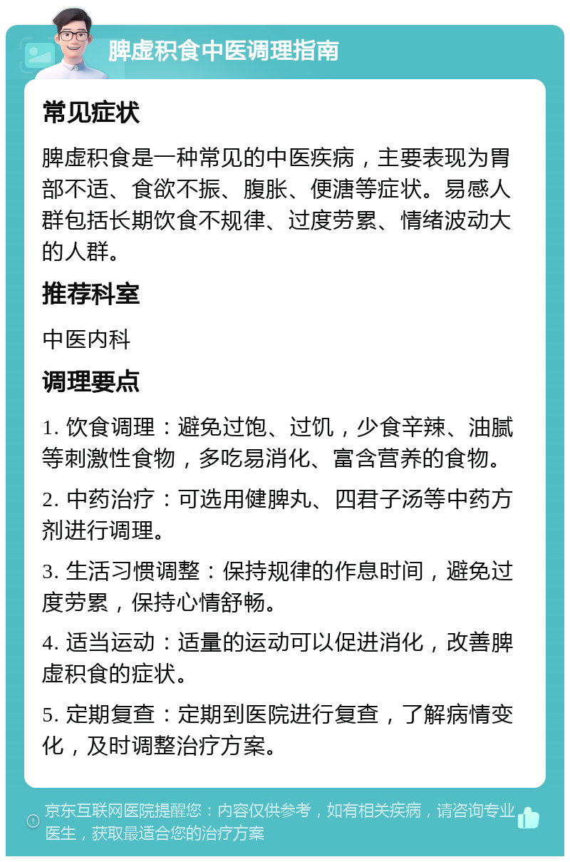 脾虚积食中医调理指南 常见症状 脾虚积食是一种常见的中医疾病，主要表现为胃部不适、食欲不振、腹胀、便溏等症状。易感人群包括长期饮食不规律、过度劳累、情绪波动大的人群。 推荐科室 中医内科 调理要点 1. 饮食调理：避免过饱、过饥，少食辛辣、油腻等刺激性食物，多吃易消化、富含营养的食物。 2. 中药治疗：可选用健脾丸、四君子汤等中药方剂进行调理。 3. 生活习惯调整：保持规律的作息时间，避免过度劳累，保持心情舒畅。 4. 适当运动：适量的运动可以促进消化，改善脾虚积食的症状。 5. 定期复查：定期到医院进行复查，了解病情变化，及时调整治疗方案。