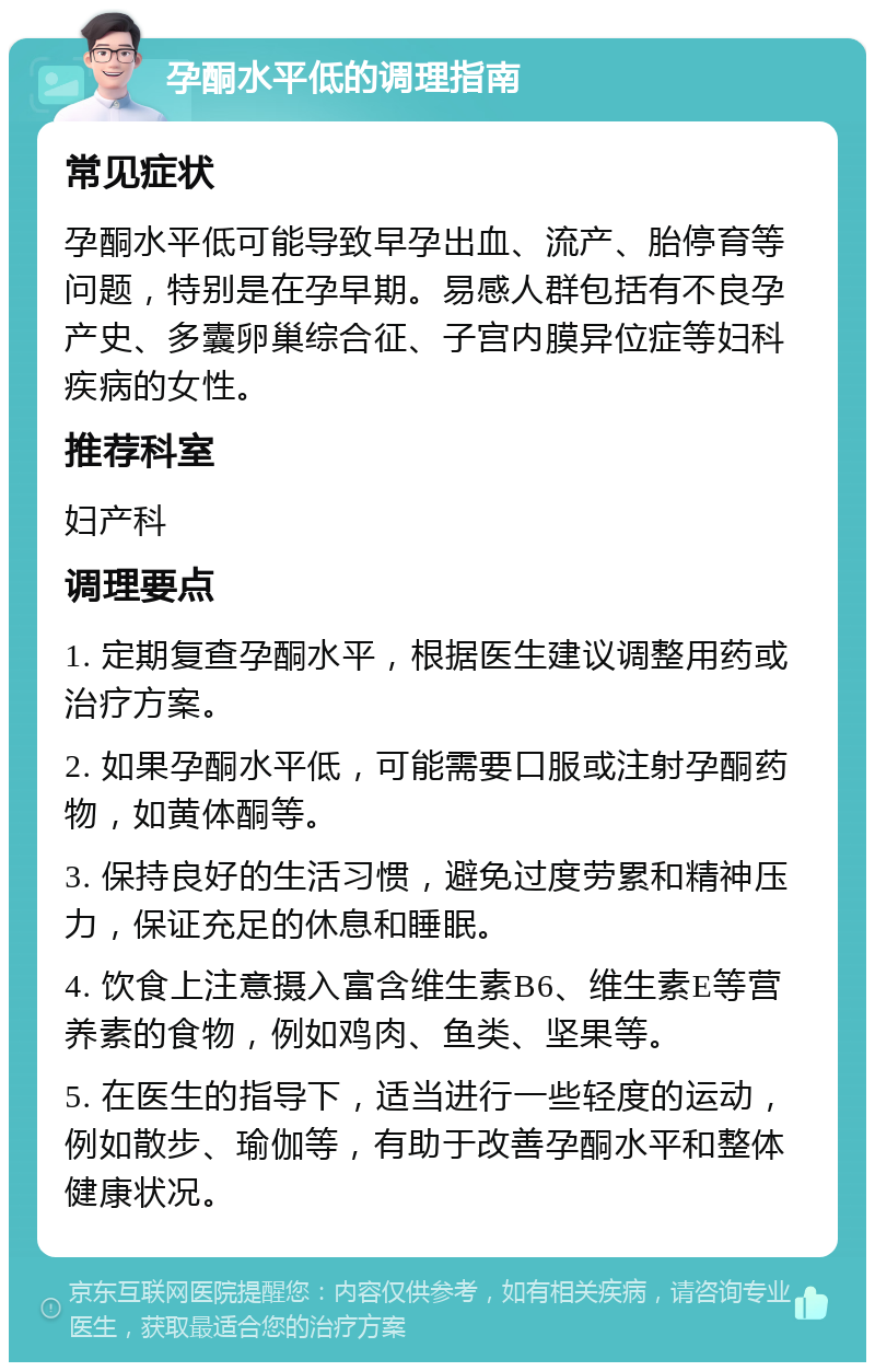 孕酮水平低的调理指南 常见症状 孕酮水平低可能导致早孕出血、流产、胎停育等问题，特别是在孕早期。易感人群包括有不良孕产史、多囊卵巢综合征、子宫内膜异位症等妇科疾病的女性。 推荐科室 妇产科 调理要点 1. 定期复查孕酮水平，根据医生建议调整用药或治疗方案。 2. 如果孕酮水平低，可能需要口服或注射孕酮药物，如黄体酮等。 3. 保持良好的生活习惯，避免过度劳累和精神压力，保证充足的休息和睡眠。 4. 饮食上注意摄入富含维生素B6、维生素E等营养素的食物，例如鸡肉、鱼类、坚果等。 5. 在医生的指导下，适当进行一些轻度的运动，例如散步、瑜伽等，有助于改善孕酮水平和整体健康状况。