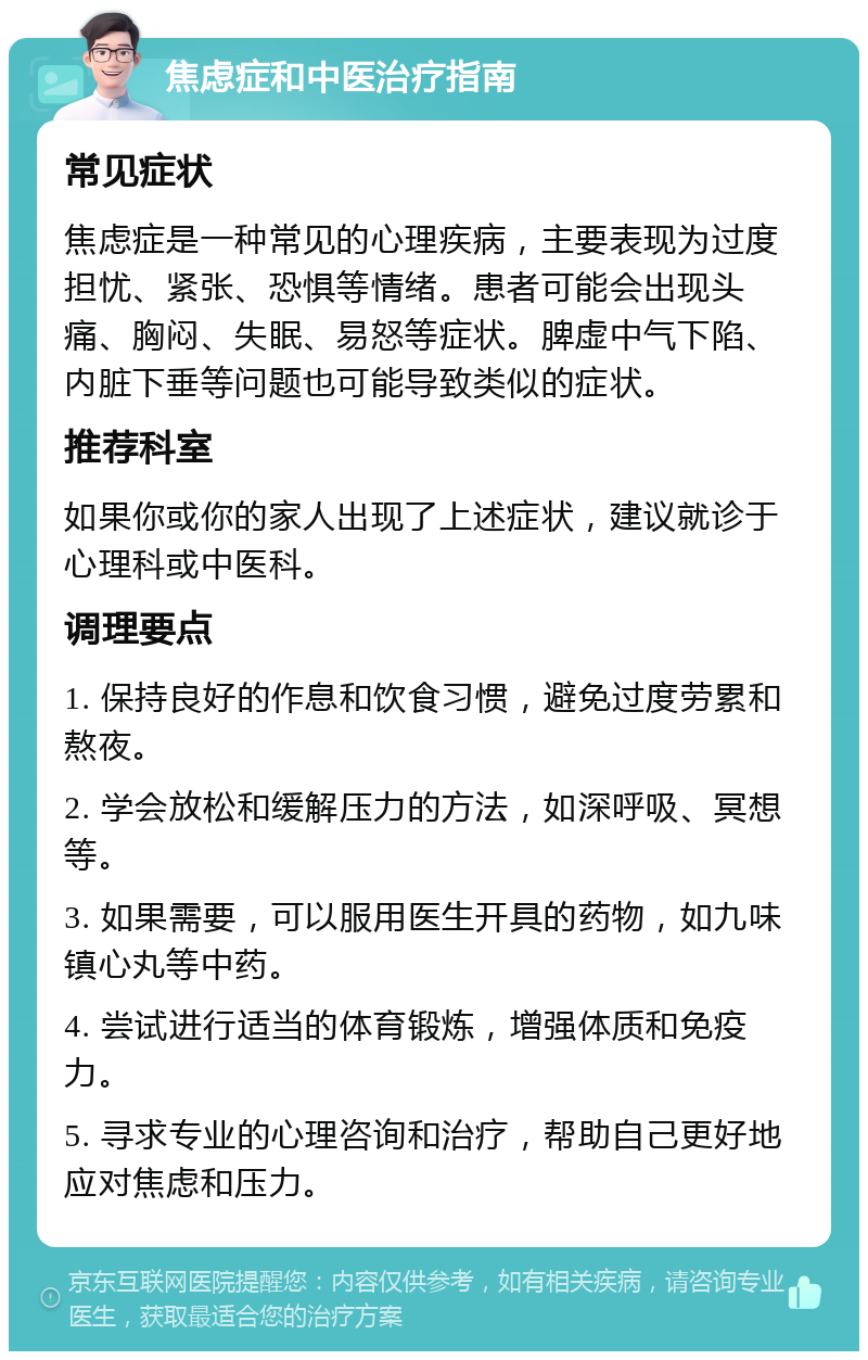 焦虑症和中医治疗指南 常见症状 焦虑症是一种常见的心理疾病，主要表现为过度担忧、紧张、恐惧等情绪。患者可能会出现头痛、胸闷、失眠、易怒等症状。脾虚中气下陷、内脏下垂等问题也可能导致类似的症状。 推荐科室 如果你或你的家人出现了上述症状，建议就诊于心理科或中医科。 调理要点 1. 保持良好的作息和饮食习惯，避免过度劳累和熬夜。 2. 学会放松和缓解压力的方法，如深呼吸、冥想等。 3. 如果需要，可以服用医生开具的药物，如九味镇心丸等中药。 4. 尝试进行适当的体育锻炼，增强体质和免疫力。 5. 寻求专业的心理咨询和治疗，帮助自己更好地应对焦虑和压力。