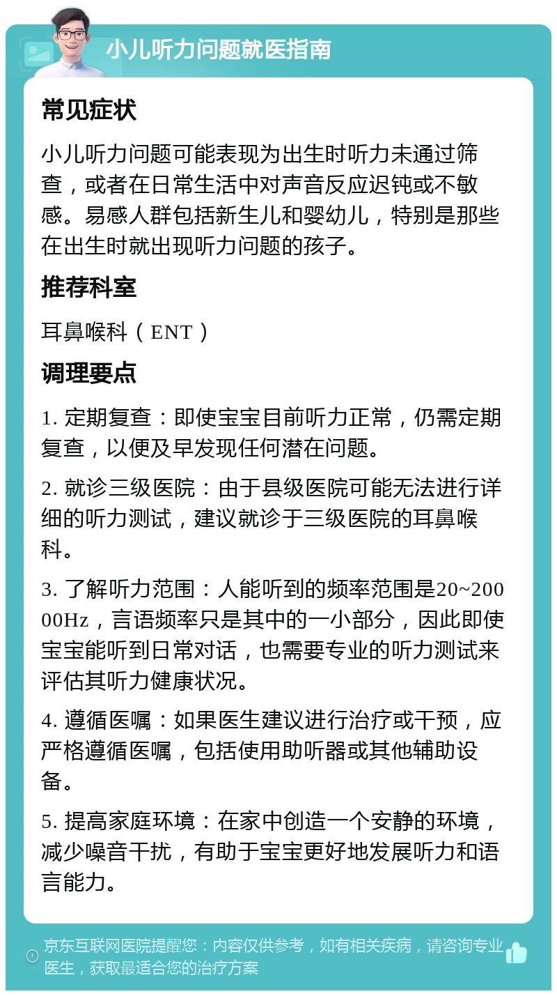 小儿听力问题就医指南 常见症状 小儿听力问题可能表现为出生时听力未通过筛查，或者在日常生活中对声音反应迟钝或不敏感。易感人群包括新生儿和婴幼儿，特别是那些在出生时就出现听力问题的孩子。 推荐科室 耳鼻喉科（ENT） 调理要点 1. 定期复查：即使宝宝目前听力正常，仍需定期复查，以便及早发现任何潜在问题。 2. 就诊三级医院：由于县级医院可能无法进行详细的听力测试，建议就诊于三级医院的耳鼻喉科。 3. 了解听力范围：人能听到的频率范围是20~20000Hz，言语频率只是其中的一小部分，因此即使宝宝能听到日常对话，也需要专业的听力测试来评估其听力健康状况。 4. 遵循医嘱：如果医生建议进行治疗或干预，应严格遵循医嘱，包括使用助听器或其他辅助设备。 5. 提高家庭环境：在家中创造一个安静的环境，减少噪音干扰，有助于宝宝更好地发展听力和语言能力。