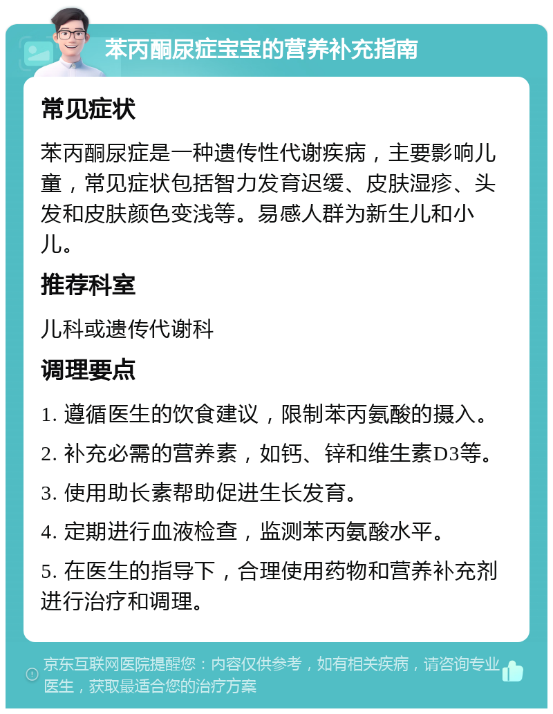 苯丙酮尿症宝宝的营养补充指南 常见症状 苯丙酮尿症是一种遗传性代谢疾病，主要影响儿童，常见症状包括智力发育迟缓、皮肤湿疹、头发和皮肤颜色变浅等。易感人群为新生儿和小儿。 推荐科室 儿科或遗传代谢科 调理要点 1. 遵循医生的饮食建议，限制苯丙氨酸的摄入。 2. 补充必需的营养素，如钙、锌和维生素D3等。 3. 使用助长素帮助促进生长发育。 4. 定期进行血液检查，监测苯丙氨酸水平。 5. 在医生的指导下，合理使用药物和营养补充剂进行治疗和调理。