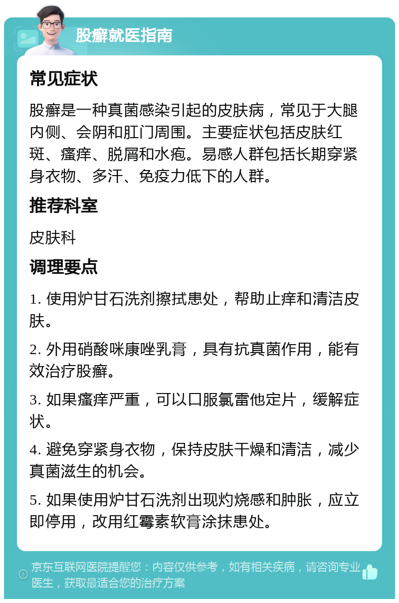 股癣就医指南 常见症状 股癣是一种真菌感染引起的皮肤病，常见于大腿内侧、会阴和肛门周围。主要症状包括皮肤红斑、瘙痒、脱屑和水疱。易感人群包括长期穿紧身衣物、多汗、免疫力低下的人群。 推荐科室 皮肤科 调理要点 1. 使用炉甘石洗剂擦拭患处，帮助止痒和清洁皮肤。 2. 外用硝酸咪康唑乳膏，具有抗真菌作用，能有效治疗股癣。 3. 如果瘙痒严重，可以口服氯雷他定片，缓解症状。 4. 避免穿紧身衣物，保持皮肤干燥和清洁，减少真菌滋生的机会。 5. 如果使用炉甘石洗剂出现灼烧感和肿胀，应立即停用，改用红霉素软膏涂抹患处。