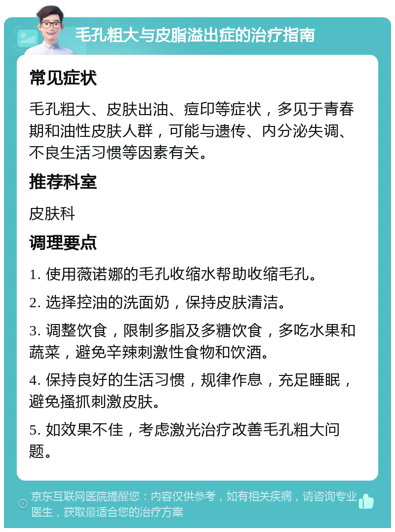 毛孔粗大与皮脂溢出症的治疗指南 常见症状 毛孔粗大、皮肤出油、痘印等症状，多见于青春期和油性皮肤人群，可能与遗传、内分泌失调、不良生活习惯等因素有关。 推荐科室 皮肤科 调理要点 1. 使用薇诺娜的毛孔收缩水帮助收缩毛孔。 2. 选择控油的洗面奶，保持皮肤清洁。 3. 调整饮食，限制多脂及多糖饮食，多吃水果和蔬菜，避免辛辣刺激性食物和饮酒。 4. 保持良好的生活习惯，规律作息，充足睡眠，避免搔抓刺激皮肤。 5. 如效果不佳，考虑激光治疗改善毛孔粗大问题。