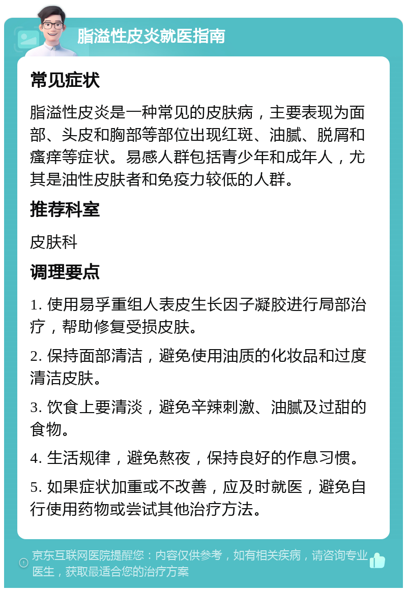 脂溢性皮炎就医指南 常见症状 脂溢性皮炎是一种常见的皮肤病，主要表现为面部、头皮和胸部等部位出现红斑、油腻、脱屑和瘙痒等症状。易感人群包括青少年和成年人，尤其是油性皮肤者和免疫力较低的人群。 推荐科室 皮肤科 调理要点 1. 使用易孚重组人表皮生长因子凝胶进行局部治疗，帮助修复受损皮肤。 2. 保持面部清洁，避免使用油质的化妆品和过度清洁皮肤。 3. 饮食上要清淡，避免辛辣刺激、油腻及过甜的食物。 4. 生活规律，避免熬夜，保持良好的作息习惯。 5. 如果症状加重或不改善，应及时就医，避免自行使用药物或尝试其他治疗方法。