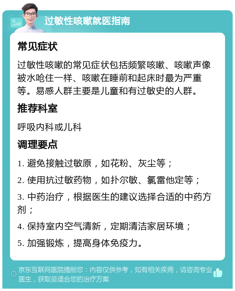 过敏性咳嗽就医指南 常见症状 过敏性咳嗽的常见症状包括频繁咳嗽、咳嗽声像被水呛住一样、咳嗽在睡前和起床时最为严重等。易感人群主要是儿童和有过敏史的人群。 推荐科室 呼吸内科或儿科 调理要点 1. 避免接触过敏原，如花粉、灰尘等； 2. 使用抗过敏药物，如扑尔敏、氯雷他定等； 3. 中药治疗，根据医生的建议选择合适的中药方剂； 4. 保持室内空气清新，定期清洁家居环境； 5. 加强锻炼，提高身体免疫力。