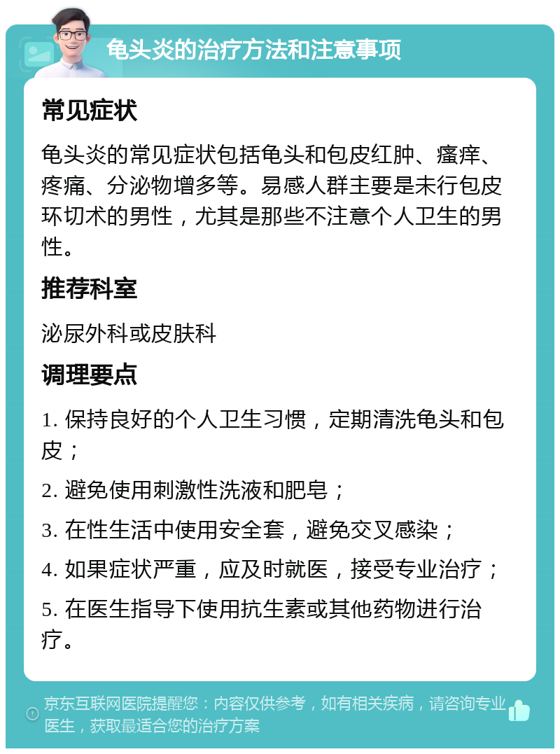 龟头炎的治疗方法和注意事项 常见症状 龟头炎的常见症状包括龟头和包皮红肿、瘙痒、疼痛、分泌物增多等。易感人群主要是未行包皮环切术的男性，尤其是那些不注意个人卫生的男性。 推荐科室 泌尿外科或皮肤科 调理要点 1. 保持良好的个人卫生习惯，定期清洗龟头和包皮； 2. 避免使用刺激性洗液和肥皂； 3. 在性生活中使用安全套，避免交叉感染； 4. 如果症状严重，应及时就医，接受专业治疗； 5. 在医生指导下使用抗生素或其他药物进行治疗。