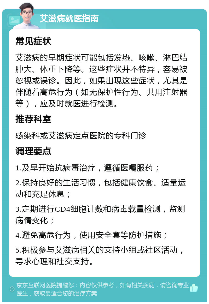 艾滋病就医指南 常见症状 艾滋病的早期症状可能包括发热、咳嗽、淋巴结肿大、体重下降等。这些症状并不特异，容易被忽视或误诊。因此，如果出现这些症状，尤其是伴随着高危行为（如无保护性行为、共用注射器等），应及时就医进行检测。 推荐科室 感染科或艾滋病定点医院的专科门诊 调理要点 1.及早开始抗病毒治疗，遵循医嘱服药； 2.保持良好的生活习惯，包括健康饮食、适量运动和充足休息； 3.定期进行CD4细胞计数和病毒载量检测，监测病情变化； 4.避免高危行为，使用安全套等防护措施； 5.积极参与艾滋病相关的支持小组或社区活动，寻求心理和社交支持。