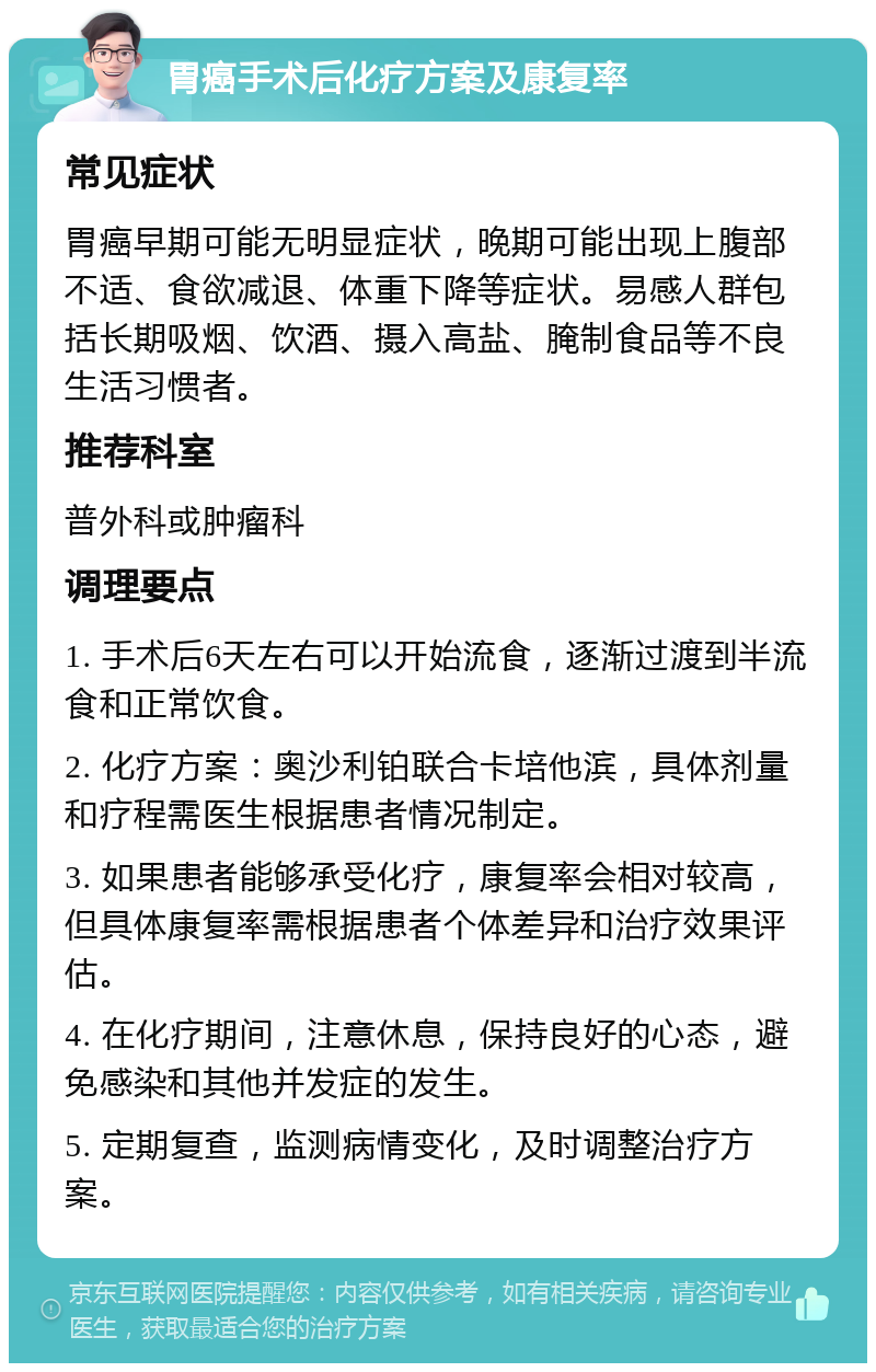 胃癌手术后化疗方案及康复率 常见症状 胃癌早期可能无明显症状，晚期可能出现上腹部不适、食欲减退、体重下降等症状。易感人群包括长期吸烟、饮酒、摄入高盐、腌制食品等不良生活习惯者。 推荐科室 普外科或肿瘤科 调理要点 1. 手术后6天左右可以开始流食，逐渐过渡到半流食和正常饮食。 2. 化疗方案：奥沙利铂联合卡培他滨，具体剂量和疗程需医生根据患者情况制定。 3. 如果患者能够承受化疗，康复率会相对较高，但具体康复率需根据患者个体差异和治疗效果评估。 4. 在化疗期间，注意休息，保持良好的心态，避免感染和其他并发症的发生。 5. 定期复查，监测病情变化，及时调整治疗方案。