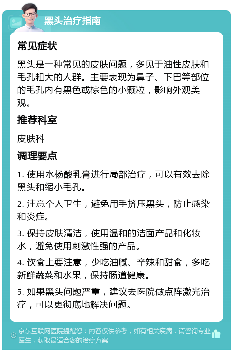 黑头治疗指南 常见症状 黑头是一种常见的皮肤问题，多见于油性皮肤和毛孔粗大的人群。主要表现为鼻子、下巴等部位的毛孔内有黑色或棕色的小颗粒，影响外观美观。 推荐科室 皮肤科 调理要点 1. 使用水杨酸乳膏进行局部治疗，可以有效去除黑头和缩小毛孔。 2. 注意个人卫生，避免用手挤压黑头，防止感染和炎症。 3. 保持皮肤清洁，使用温和的洁面产品和化妆水，避免使用刺激性强的产品。 4. 饮食上要注意，少吃油腻、辛辣和甜食，多吃新鲜蔬菜和水果，保持肠道健康。 5. 如果黑头问题严重，建议去医院做点阵激光治疗，可以更彻底地解决问题。