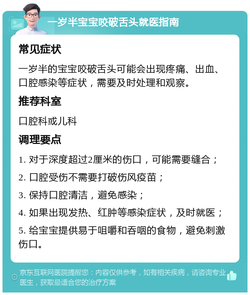 一岁半宝宝咬破舌头就医指南 常见症状 一岁半的宝宝咬破舌头可能会出现疼痛、出血、口腔感染等症状，需要及时处理和观察。 推荐科室 口腔科或儿科 调理要点 1. 对于深度超过2厘米的伤口，可能需要缝合； 2. 口腔受伤不需要打破伤风疫苗； 3. 保持口腔清洁，避免感染； 4. 如果出现发热、红肿等感染症状，及时就医； 5. 给宝宝提供易于咀嚼和吞咽的食物，避免刺激伤口。