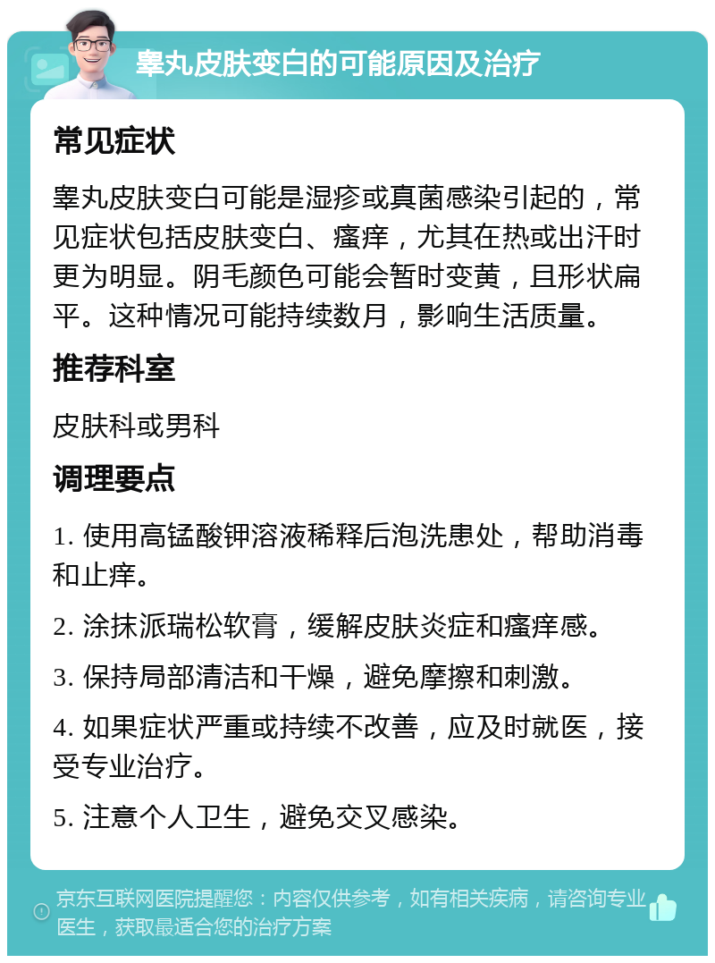 睾丸皮肤变白的可能原因及治疗 常见症状 睾丸皮肤变白可能是湿疹或真菌感染引起的，常见症状包括皮肤变白、瘙痒，尤其在热或出汗时更为明显。阴毛颜色可能会暂时变黄，且形状扁平。这种情况可能持续数月，影响生活质量。 推荐科室 皮肤科或男科 调理要点 1. 使用高锰酸钾溶液稀释后泡洗患处，帮助消毒和止痒。 2. 涂抹派瑞松软膏，缓解皮肤炎症和瘙痒感。 3. 保持局部清洁和干燥，避免摩擦和刺激。 4. 如果症状严重或持续不改善，应及时就医，接受专业治疗。 5. 注意个人卫生，避免交叉感染。