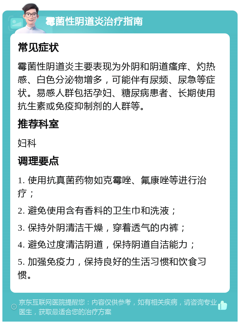 霉菌性阴道炎治疗指南 常见症状 霉菌性阴道炎主要表现为外阴和阴道瘙痒、灼热感、白色分泌物增多，可能伴有尿频、尿急等症状。易感人群包括孕妇、糖尿病患者、长期使用抗生素或免疫抑制剂的人群等。 推荐科室 妇科 调理要点 1. 使用抗真菌药物如克霉唑、氟康唑等进行治疗； 2. 避免使用含有香料的卫生巾和洗液； 3. 保持外阴清洁干燥，穿着透气的内裤； 4. 避免过度清洁阴道，保持阴道自洁能力； 5. 加强免疫力，保持良好的生活习惯和饮食习惯。