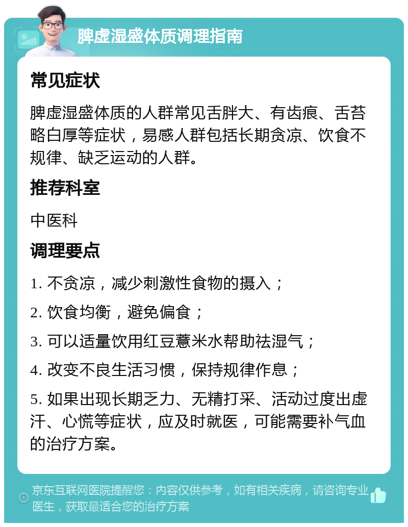 脾虚湿盛体质调理指南 常见症状 脾虚湿盛体质的人群常见舌胖大、有齿痕、舌苔略白厚等症状，易感人群包括长期贪凉、饮食不规律、缺乏运动的人群。 推荐科室 中医科 调理要点 1. 不贪凉，减少刺激性食物的摄入； 2. 饮食均衡，避免偏食； 3. 可以适量饮用红豆薏米水帮助祛湿气； 4. 改变不良生活习惯，保持规律作息； 5. 如果出现长期乏力、无精打采、活动过度出虚汗、心慌等症状，应及时就医，可能需要补气血的治疗方案。