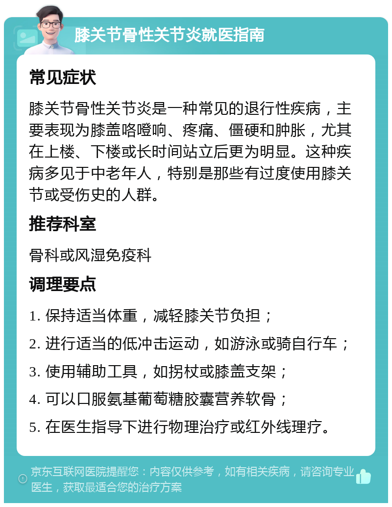 膝关节骨性关节炎就医指南 常见症状 膝关节骨性关节炎是一种常见的退行性疾病，主要表现为膝盖咯噔响、疼痛、僵硬和肿胀，尤其在上楼、下楼或长时间站立后更为明显。这种疾病多见于中老年人，特别是那些有过度使用膝关节或受伤史的人群。 推荐科室 骨科或风湿免疫科 调理要点 1. 保持适当体重，减轻膝关节负担； 2. 进行适当的低冲击运动，如游泳或骑自行车； 3. 使用辅助工具，如拐杖或膝盖支架； 4. 可以口服氨基葡萄糖胶囊营养软骨； 5. 在医生指导下进行物理治疗或红外线理疗。