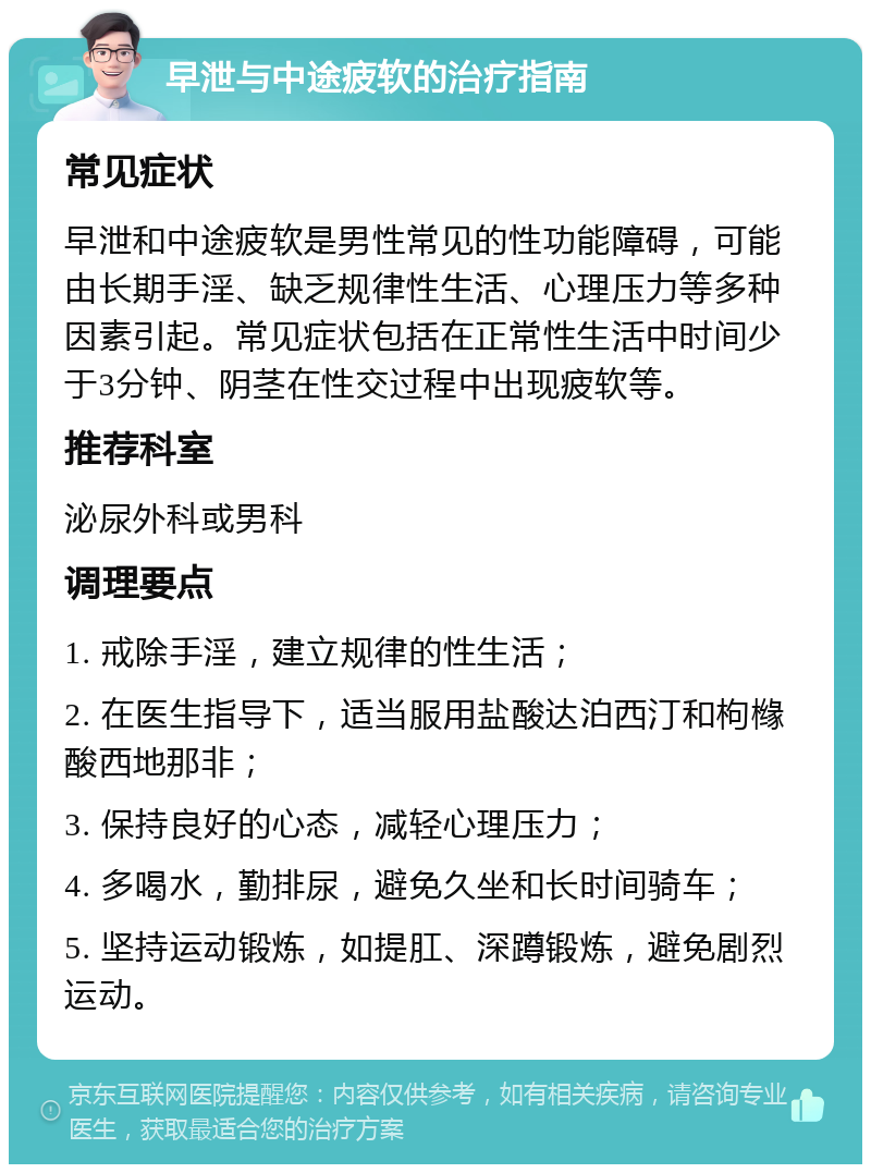 早泄与中途疲软的治疗指南 常见症状 早泄和中途疲软是男性常见的性功能障碍，可能由长期手淫、缺乏规律性生活、心理压力等多种因素引起。常见症状包括在正常性生活中时间少于3分钟、阴茎在性交过程中出现疲软等。 推荐科室 泌尿外科或男科 调理要点 1. 戒除手淫，建立规律的性生活； 2. 在医生指导下，适当服用盐酸达泊西汀和枸橼酸西地那非； 3. 保持良好的心态，减轻心理压力； 4. 多喝水，勤排尿，避免久坐和长时间骑车； 5. 坚持运动锻炼，如提肛、深蹲锻炼，避免剧烈运动。