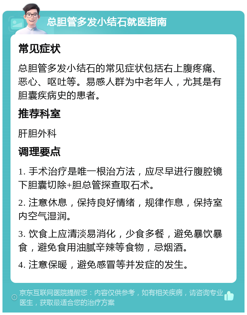 总胆管多发小结石就医指南 常见症状 总胆管多发小结石的常见症状包括右上腹疼痛、恶心、呕吐等。易感人群为中老年人，尤其是有胆囊疾病史的患者。 推荐科室 肝胆外科 调理要点 1. 手术治疗是唯一根治方法，应尽早进行腹腔镜下胆囊切除+胆总管探查取石术。 2. 注意休息，保持良好情绪，规律作息，保持室内空气湿润。 3. 饮食上应清淡易消化，少食多餐，避免暴饮暴食，避免食用油腻辛辣等食物，忌烟酒。 4. 注意保暖，避免感冒等并发症的发生。