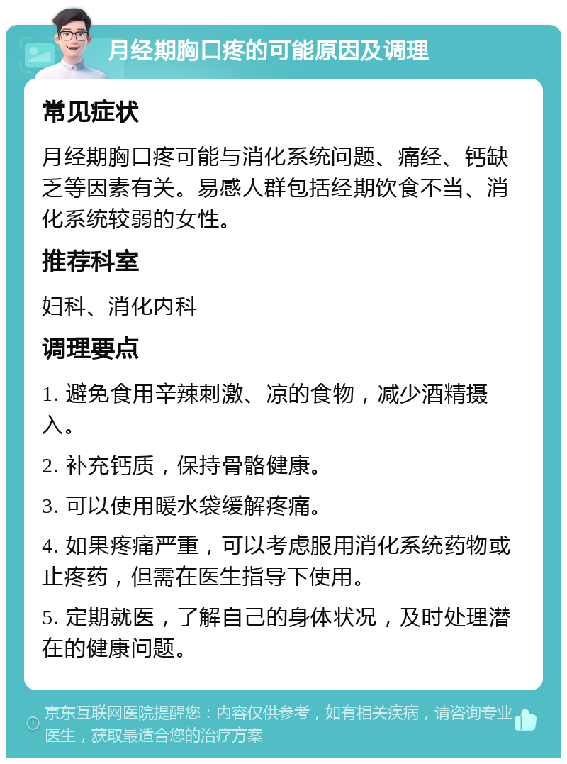 月经期胸口疼的可能原因及调理 常见症状 月经期胸口疼可能与消化系统问题、痛经、钙缺乏等因素有关。易感人群包括经期饮食不当、消化系统较弱的女性。 推荐科室 妇科、消化内科 调理要点 1. 避免食用辛辣刺激、凉的食物，减少酒精摄入。 2. 补充钙质，保持骨骼健康。 3. 可以使用暖水袋缓解疼痛。 4. 如果疼痛严重，可以考虑服用消化系统药物或止疼药，但需在医生指导下使用。 5. 定期就医，了解自己的身体状况，及时处理潜在的健康问题。