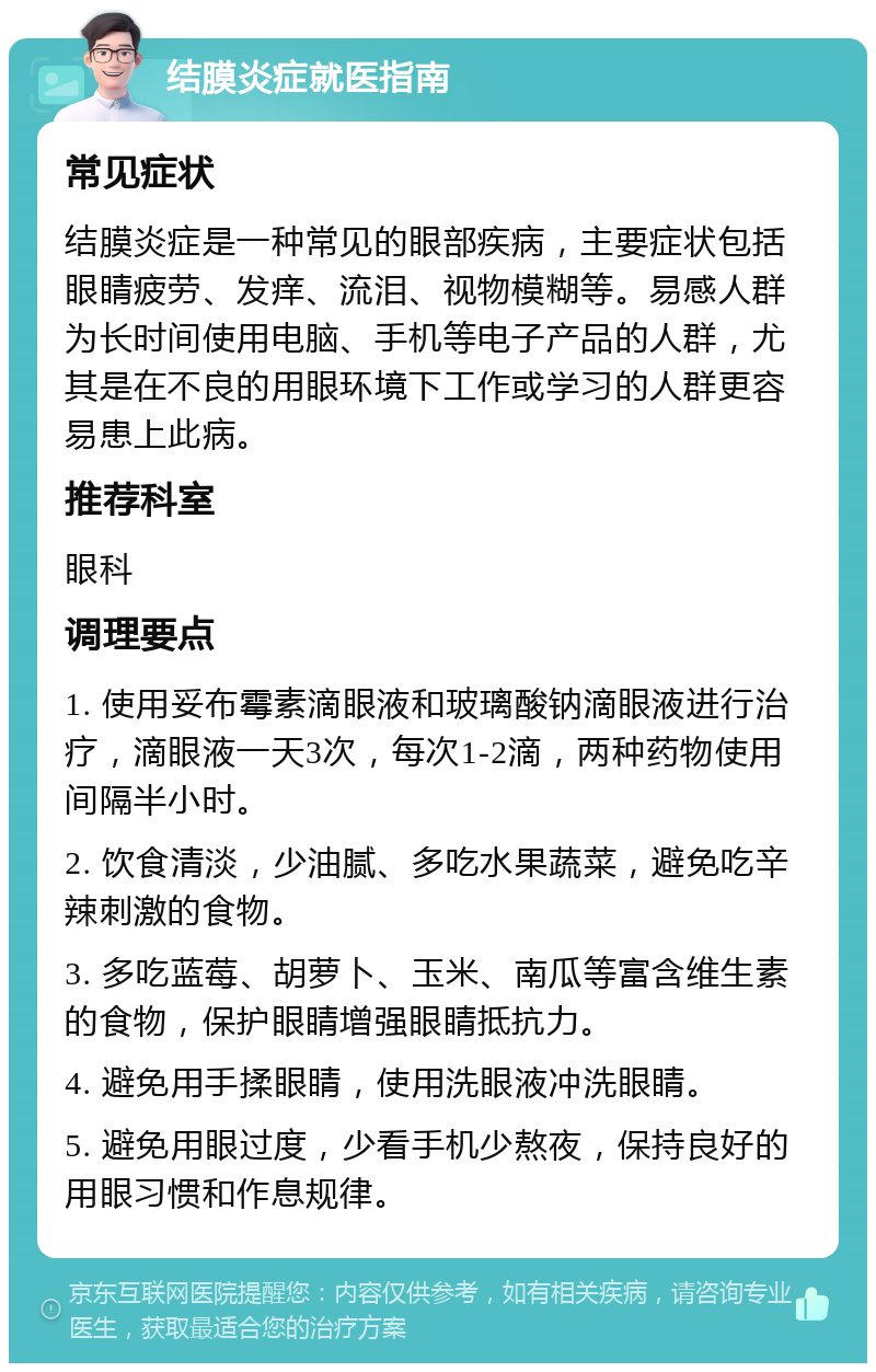 结膜炎症就医指南 常见症状 结膜炎症是一种常见的眼部疾病，主要症状包括眼睛疲劳、发痒、流泪、视物模糊等。易感人群为长时间使用电脑、手机等电子产品的人群，尤其是在不良的用眼环境下工作或学习的人群更容易患上此病。 推荐科室 眼科 调理要点 1. 使用妥布霉素滴眼液和玻璃酸钠滴眼液进行治疗，滴眼液一天3次，每次1-2滴，两种药物使用间隔半小时。 2. 饮食清淡，少油腻、多吃水果蔬菜，避免吃辛辣刺激的食物。 3. 多吃蓝莓、胡萝卜、玉米、南瓜等富含维生素的食物，保护眼睛增强眼睛抵抗力。 4. 避免用手揉眼睛，使用洗眼液冲洗眼睛。 5. 避免用眼过度，少看手机少熬夜，保持良好的用眼习惯和作息规律。