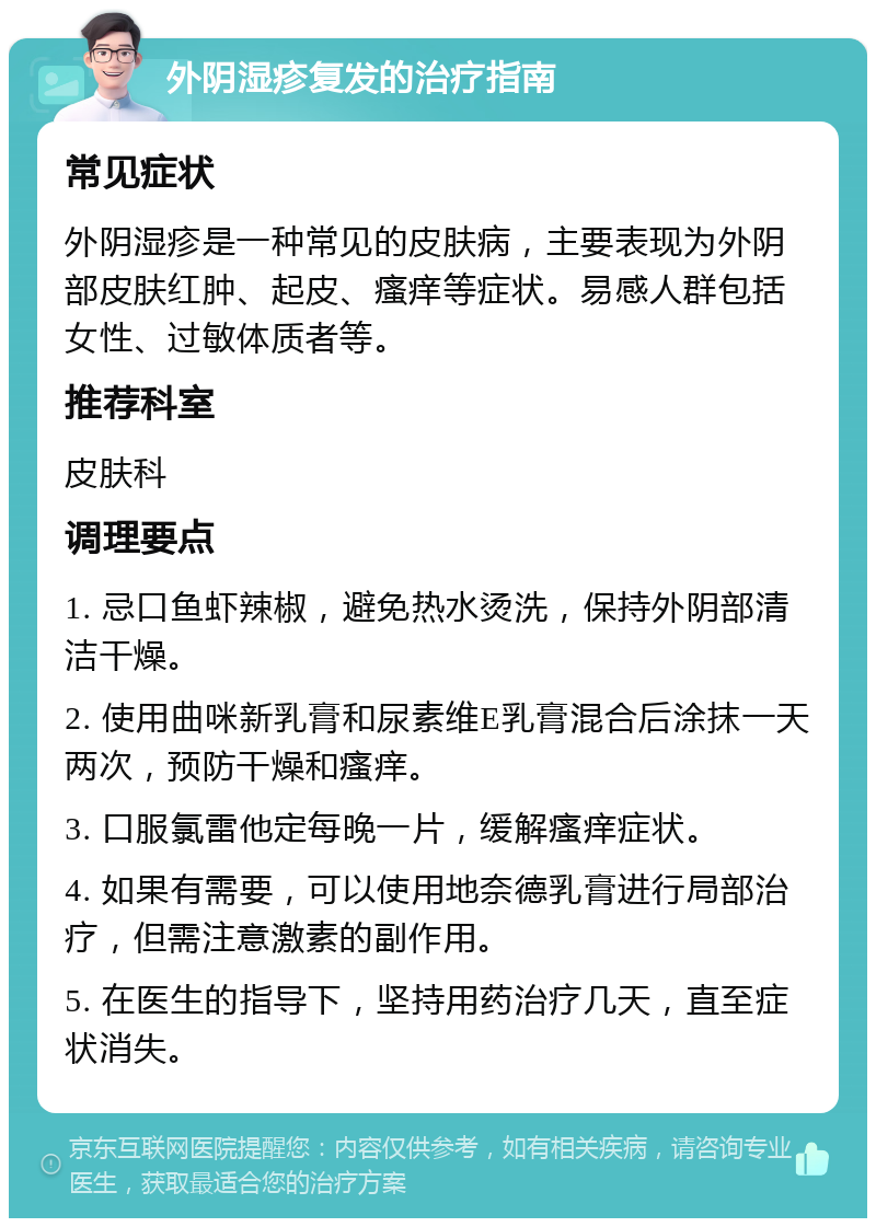 外阴湿疹复发的治疗指南 常见症状 外阴湿疹是一种常见的皮肤病，主要表现为外阴部皮肤红肿、起皮、瘙痒等症状。易感人群包括女性、过敏体质者等。 推荐科室 皮肤科 调理要点 1. 忌口鱼虾辣椒，避免热水烫洗，保持外阴部清洁干燥。 2. 使用曲咪新乳膏和尿素维E乳膏混合后涂抹一天两次，预防干燥和瘙痒。 3. 口服氯雷他定每晚一片，缓解瘙痒症状。 4. 如果有需要，可以使用地奈德乳膏进行局部治疗，但需注意激素的副作用。 5. 在医生的指导下，坚持用药治疗几天，直至症状消失。