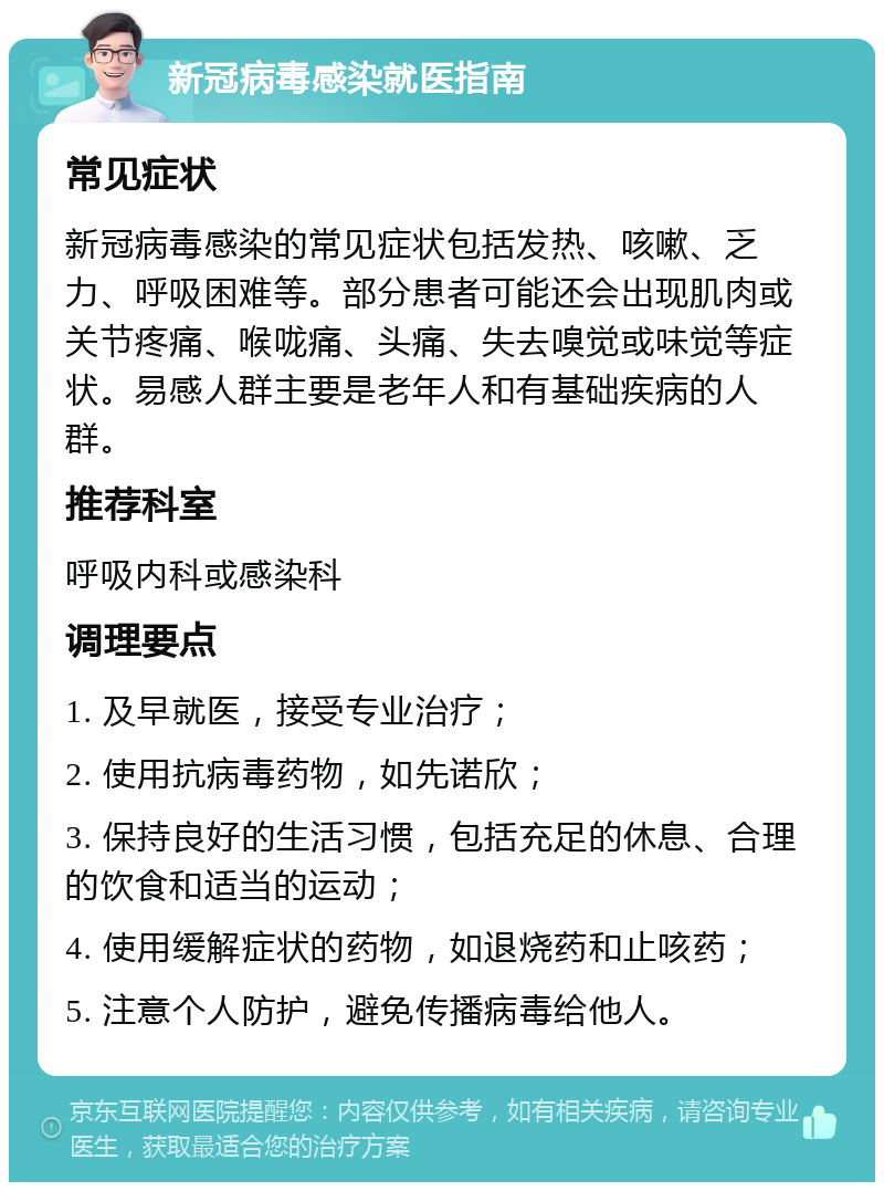 新冠病毒感染就医指南 常见症状 新冠病毒感染的常见症状包括发热、咳嗽、乏力、呼吸困难等。部分患者可能还会出现肌肉或关节疼痛、喉咙痛、头痛、失去嗅觉或味觉等症状。易感人群主要是老年人和有基础疾病的人群。 推荐科室 呼吸内科或感染科 调理要点 1. 及早就医，接受专业治疗； 2. 使用抗病毒药物，如先诺欣； 3. 保持良好的生活习惯，包括充足的休息、合理的饮食和适当的运动； 4. 使用缓解症状的药物，如退烧药和止咳药； 5. 注意个人防护，避免传播病毒给他人。