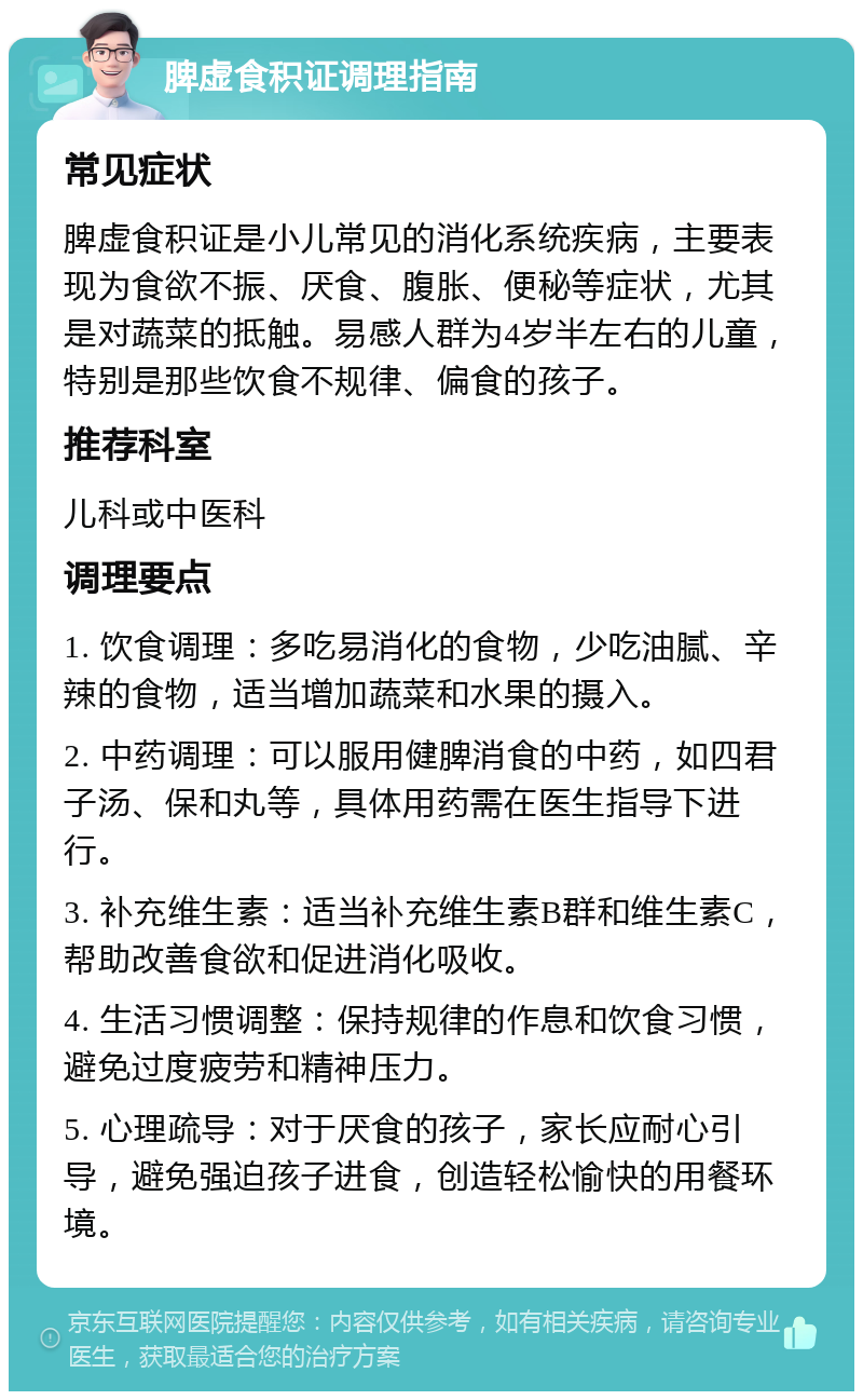 脾虚食积证调理指南 常见症状 脾虚食积证是小儿常见的消化系统疾病，主要表现为食欲不振、厌食、腹胀、便秘等症状，尤其是对蔬菜的抵触。易感人群为4岁半左右的儿童，特别是那些饮食不规律、偏食的孩子。 推荐科室 儿科或中医科 调理要点 1. 饮食调理：多吃易消化的食物，少吃油腻、辛辣的食物，适当增加蔬菜和水果的摄入。 2. 中药调理：可以服用健脾消食的中药，如四君子汤、保和丸等，具体用药需在医生指导下进行。 3. 补充维生素：适当补充维生素B群和维生素C，帮助改善食欲和促进消化吸收。 4. 生活习惯调整：保持规律的作息和饮食习惯，避免过度疲劳和精神压力。 5. 心理疏导：对于厌食的孩子，家长应耐心引导，避免强迫孩子进食，创造轻松愉快的用餐环境。